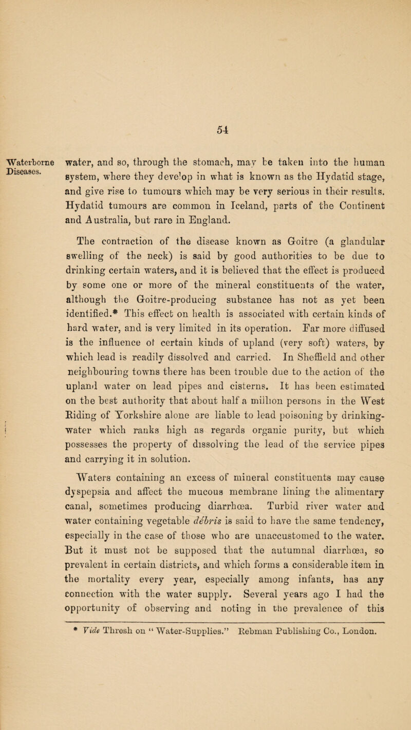 Waterborne Diseases. water, and so, through the stomach, may be taken into the human system, where they develop in what is known as the Hydatid stage, and give rise to tumours which may be very serious in their results. Hydatid tumours are common in Iceland, parts of the Continent and Australia, but rare in England. The contraction of the disease known as Goitre (a glandular swelling of the neck) is said by good authorities to be due to drinking certain waters, and it is believed that the effect is produced by some one or more of the mineral constituents of the water, although the Goitre-producing substance has not as yet been identified.* This effect on health is associated with certain kinds of hard wTater, and is very limited in its operation. Ear more diffused is the influence of certain kinds of upland (very soft) waters, by which lead is readily dissolved and carried. In Sheffield and other neighbouring towns there has been trouble due to the action of the upland water on lead pipes and cisterns. It has been estimated on the best authority that about half a million persons in the West Biding of Yorkshire alone are liable to lead poisoning by drinking- water which ranks high as regards organic purity, but which possesses the property of dissolving the lead of the service pipes and carrying it in solution. Waters containing an excess of mineral constituents may cause dyspepsia and affect the mucous membrane lining the alimentary canal, sometimes producing diarrhoea. Turbid river water and water containing vegetable debris is said to have the same tendency, especially in the case of those who are unaccustomed to the water. But it must not he supposed that the autumnal diarrhoea, so prevalent in certain districts, and which forms a considerable item in the mortality every year, especially among infants, has any connection with the water supply. Several years ago I had the opportunity of observing and noting in the prevalence of this * Vide Thresh on “ Water-Supplies.” Rebman Publishing Co., London.