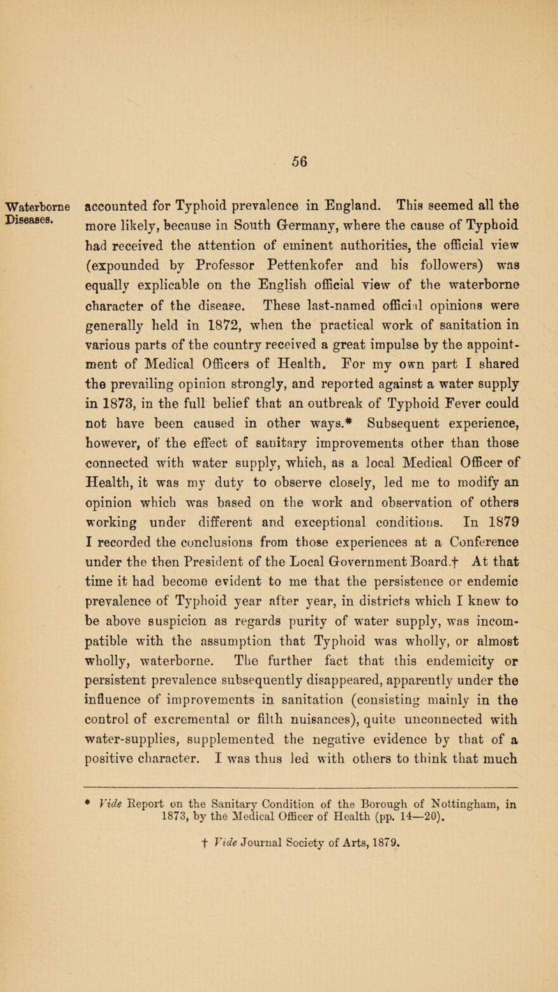 Waterborne Diseases. accounted for Typhoid prevalence in England. This seemed all the more likely, because in South Germany, where the cause of Typhoid had received the attention of eminent authorities, the official view (expounded by Professor Pettenkofer and his followers) was equally explicable on the English official yiew of the waterborne character of the disease. These last-named official opinions were generally held in 1872, when the practical work of sanitation in various parts of the country received a great impulse by the appoint¬ ment of Medical Officers of Health. Eor my own part I shared the prevailing opinion strongly, and reported against a water supply in 1873, in the full belief that an outbreak of Typhoid Eever could not have been caused in other ways.* Subsequent experience, however, of the effect of sauitary improvements other than those connected with water supply, which, as a local Medical Officer of Health, it was my duty to observe closely, led me to modify an opinion which was based on the work and observation of others working under different and exceptional conditions. In 1879 I recorded the conclusions from those experiences at a Conference under the then President of the Local Government Board.f At that time it had become evident to me that the persistence or endemic prevalence of Typhoid year after year, in districts which I knew' to be above suspicion as regards purity of water supply, was incom¬ patible with the assumption that Typhoid w'as wholly, or almost wholly, waterborne. The further fact that this endemicity or persistent prevalence subsequently disappeared, apparently under the influence of improvements in sanitation (consisting mainly in the control of excremental or filth nuisances), quite unconnected with water-supplies, supplemented the negative evidence by that of a positive character. I was thus led with others to think that much * Vide Report on the Sanitary Condition of the Borough of Nottingham, in 1873, by the Medical Officer of Health (pp. 14—20). f Vide Journal Society of Arts, 1879.