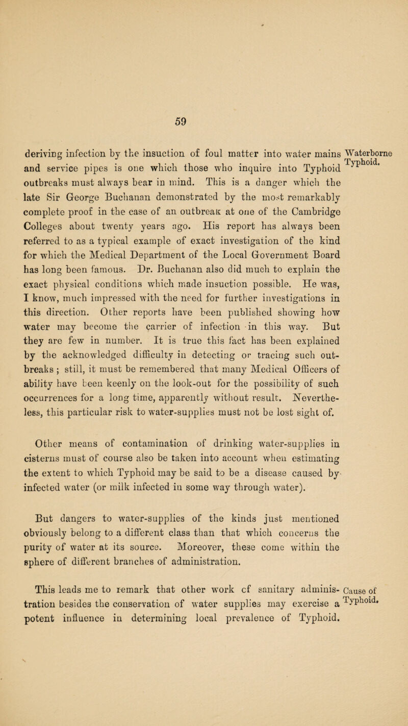 deriving infection by the insuction of foul matter into water mains Waterborne and service pipes is one which those who inquire into Typhoid ^fhoid. outbreaks must always bear in mind. This is a danger which the late Sir George Buchanan demonstrated by the most remarkably complete proof in the case of an outbreak at one of the Cambridge Colleges about twenty years ago. His report has always been referred to as a typical example of exact investigation of the kind for which the Medical Department of the Local Government Board has long been famous. Dr. Buchanan also did much to explain the exact physical conditions which made insuction possible. He was, I know, much impressed with the need for further investigations in this direction. Other reports have been published showing how water may become the carrier of infection -in this way. But they are few in number. It is true this fact has been explained by the acknowledged difficulty in detecting or tracing such out¬ breaks ; still, it must be remembered that many Medical Officers of ability have been keenly on the look-out for the possibility of such occurrences for a long time, apparently without result. Neverthe¬ less, this particular risk to water-supplies must not be lost sight of. Other means of contamination of drinking water-supplies in cisterns must of course also be taken into account when estimating the extent to which Typhoid may be said to be a disease caused by* infected water (or milk infected in some way through water). But dangers to water-supplies of the kinds just mentioned obviously belong to a different class than that which concerns the purity of water at its source. Moreover, these come wTithin the sphere of different branches of administration. This leads me to remark that other work cf sanitary adminis- Cause of tration besides the conservation of water supplies may exercise a Typhoid, potent influence in determining local prevalence of Typhoid.