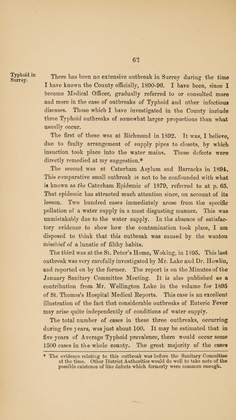 Typhoid in Surrey. There has been no extensive outbreak in Surrey during the time I have known the County officially, 1890-96. I have been, since I became Medical Officer, gradually referred to or consulted more and more in the case of outbreaks of Typhoid and other infectious diseases. Those which I have investigated in the County include three Typhoid outbreaks of somewhat larger proportions than what usually occur. The first of these was at Eichmond in 1892. It was, I believe, due to faulty arrangement of supply pipes to closets, by which insuction took place into the water mains. These defects were directly remedied at my suggestion.# The second was at Caterham Asylum and Barracks in 1891*. This comparative small outbreak is not to be confounded with what is known as the Caterham Epidemic of 1879, referred to at p. 65. That epidemic has attracted much attention since, on account of its lesson. Two hundred cases immediately arose from the specific pollution of a water supply in a most disgusting manner. This was unmistakably due to the water supply. In the absence of satisfac¬ tory evidence to show how the contamination took place, I am disposed to think that this outbreak was caused by the wanton mischief of a lunatic of filthy habits. The third was at the St. Peter’s Home, Woking, in 1895. This last outbreak was very carefully investigated by Mr. Lake and Dr. Howlin, and reported on by the former. The report is on the Minutes of the January Sanitary Committee Meeting. It is also published as a contribution from Mr. Wellington Lake in the volume for 1895 of St. Thomas’s Hospital Medical Eeports. This case is an excellent illustration of the fact that considerable outbreaks of Enteric Eever may arise quite independently of conditions of water supply. The total number of cases in these three outbreaks, occurring during five years, was just about 100. It may be estimated that in five years of Average Typhoid prevalence, there would occur some 1500 cases in the whole county. The great majority of the cases * The evidence relating to this outbreak was before the Sanitary Committee at the time. Other District Authorities would do well to take note of the possible existence of like defects which formerly were common enough.