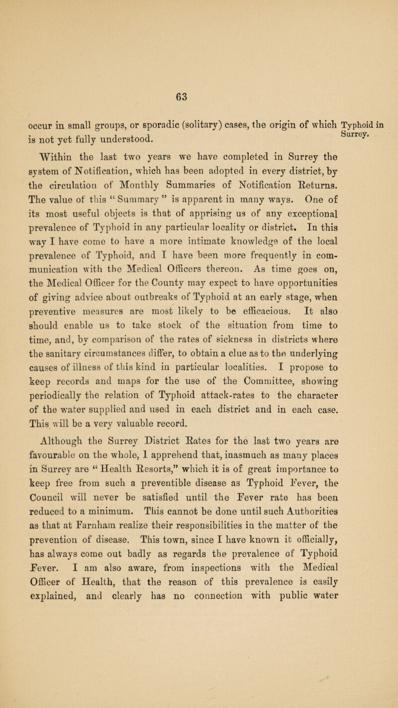 occur in small groups, or sporadic (solitary) cases, the origin of which is not yet fully understood. Typhoid Within the last two years we have completed in Surrey the system of Notification, which has been adopted in every district, by the circulation of Monthly Summaries of Notification Returns. The value of this “ Summary ” is apparent in many ways. One of its most useful objects is that of apprising us of any exceptional prevalence of Typhoid in any particular locality or district. In this way I have come to have a more intimate knowledge of the local prevalence of Typhoid, and I have been more frequently in com¬ munication with the Medical Officers thereon. As time goes on, the Medical Officer for the County may expect to have opportunities of giving advice about outbreaks of Typhoid at an early stage, when preventive measures are most likely to be efficacious. It also should enable us to take stock of the situation from time to time, and, by comparison of the rates of sickness in districts where the sanitary circumstances differ, to obtain a clue as to the underlying causes of illness of this kind in particular localities. I propose to keep records and maps for the use of the Committee, showing periodically the relation of Typhoid attack-rates to the character of the water supplied and used in each district and in each case. This will be a very valuable record. Although the Surrey District Rates for the last two years are favourable on the whole, 1 apprehend that, inasmuch as many places in Surrey are “ Health Resorts,” which it is of great importance to keep free from such a preventible disease as Typhoid Fever, the Council will never be satisfied until the Fever rate has been reduced to a minimum. This cannot be done until such Authorities as that at Farnhatn realize their responsibilities in the matter of the prevention of disease. This town, since I have known it officially, has always come out badly as regards the prevalence of Typhoid Fever. I am also aware, from inspections with the Medical Officer of Health, that the reason of this prevalence is easily explained, and clearly has no connection with public water in
