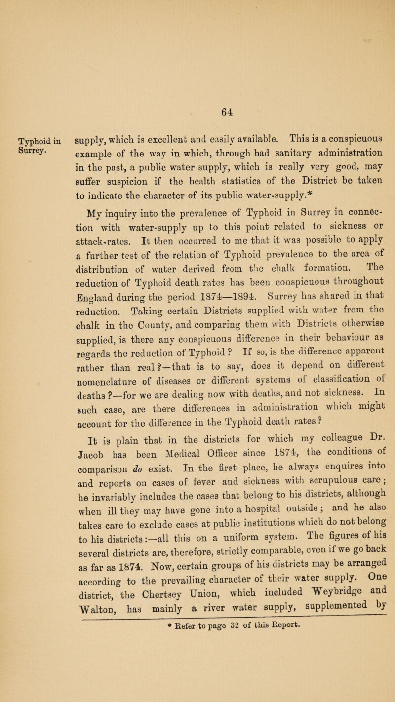 Typhoid in supply, which is excellent and easily available. This is a conspicuous Surrey. example of the way in which, through bad sanitary administration in the past, a public water supply, which is really very good, may suffer suspicion if the health statistics of the District be taken to indicate the character of its public water-supply.* My inquiry into the prevalence of Typhoid in Surrey in connec¬ tion with water-supply up to this point related to sickness or attack-rates. It then occurred to me that it was possible to apply a further test of the relation of Typhoid prevalence to the area of distribution of water derived from the chalk formation. The reduction of Typhoid death rates has been conspicuous throughout England during the period 1874—1894. Surrey has shared in that reduction. Taking certain Districts supplied with water from the chalk in the County, and comparing them with Districts otherwise supplied, is there any conspicuous difference in their behaviour as regards the reduction of Typhoid P If so, is the difference apparent rather than real ?—that is to say, does it depend on different nomenclature of diseases or different systems of classification of deaths ?—for we are dealing now with deaths, and not sickness. In such case, are there differences in administration which might account for the difference in the Typhoid death rates P It is plain that in the districts for which my colleague Dr. Jacob has been Medical Officer since 1874, the conditions of comparison do exist. In the first place, he always enquires into and reports on cases of fever and sickness witn scrupulous care • he invariably includes the cases that belong to his districts, although when ill they may have gone into a hospital outside ; and he also takes care to exclude cases at public institutions which do not belong to his districts:—all this on a uniform system. The figures of his several districts are, therefore, strictly comparable, even if we go back as far as 1874. Mow, certain groups of his districts may be arranged according to the prevailing character of their water supply. One district, the Chertsey Union, which included Weybridge and WaltoD, has mainly a river water supply, supplemented by * Refer to page 32 of this Report.