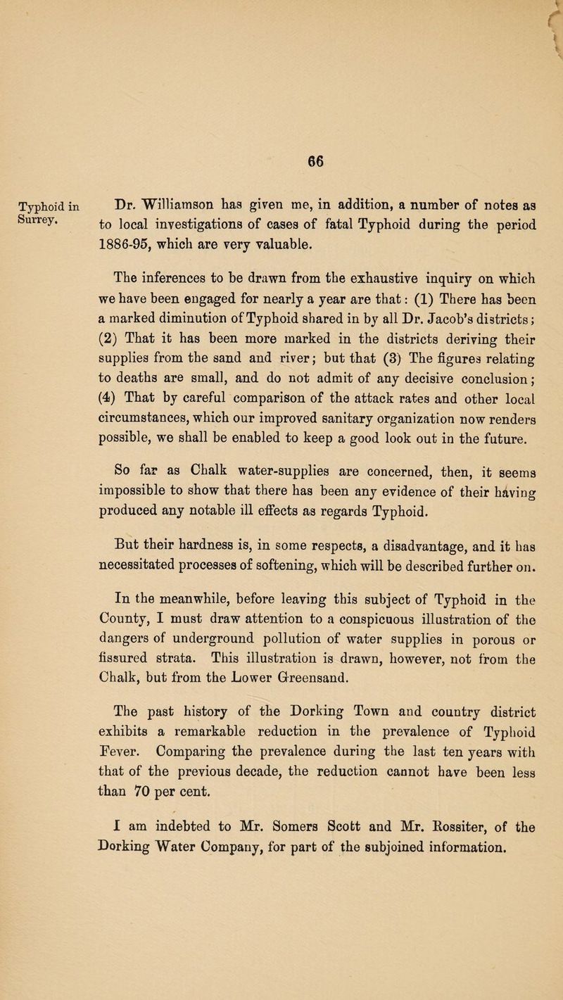 Typhoid in Surrey. r a Dr. Williamson has given me, in addition, a number of notes as to local investigations of cases of fatal Typhoid during the period 1886-95, which are very valuable. The inferences to be drawn from the exhaustive inquiry on which we have been engaged for nearly a year are that: (1) There has been a marked diminution of Typhoid shared in by all Dr. Jacob’s districts; (2) That it has been more marked in the districts deriving their supplies from the sand and river; but that (3) The figures relating to deaths are small, and do not admit of any decisive conclusion; (4) That by careful comparison of the attack rates and other local circumstances, which our improved sanitary organization now renders possible, we shall be enabled to keep a good look out in the future. So far as Chalk water-supplies are concerned, then, it seems impossible to show that there has been any evidence of their having produced any notable ill effects as regards Typhoid. But their hardness is, in some respects, a disadvantage, and it has necessitated processes of softening, which will be described further on. In the meanwhile, before leaving this subject of Typhoid in the County, I must draw attention to a conspicuous illustration of the dangers of underground pollution of water supplies in porous or fissured strata. This illustration is drawn, however, not from the Chalk, but from the Lower Greensand. The past history of the Dorking Town and country district exhibits a remarkable reduction in the prevalence of Typhoid Fever. Comparing the prevalence during the last ten years with that of the previous decade, the reduction cannot have been less than 70 per cent. I am indebted to Mr. Somers Scott and Mr. Rossiter, of the Dorking Water Company, for part of the subjoined information.