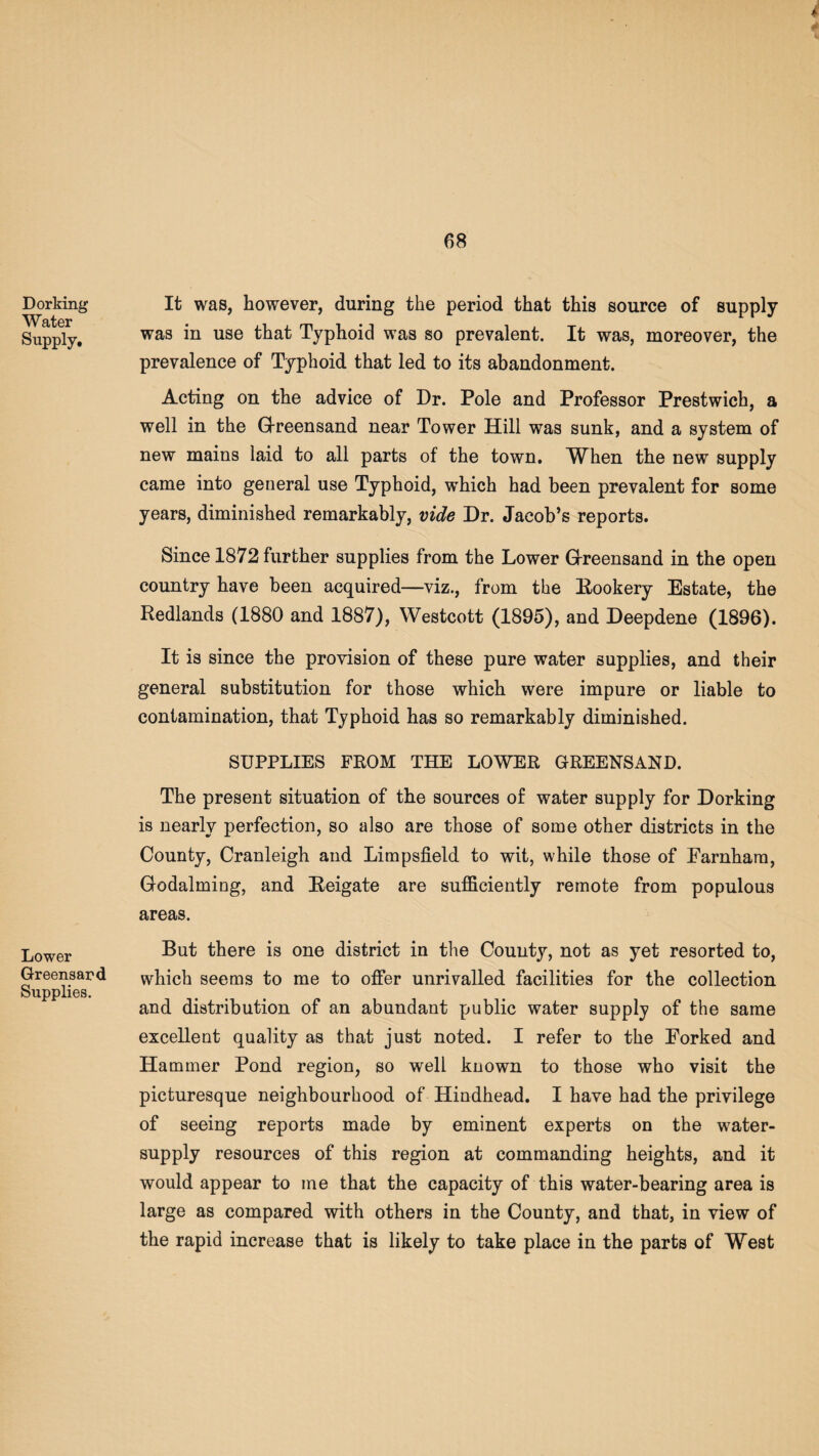 Dorking Water Supply. It was, however, during the period that this source of supply was in use that Typhoid was so prevalent. It was, moreover, the prevalence of Typhoid that led to its abandonment. Acting on the advice of Dr. Pole and Professor Prestwich, a well in the GJ-reensand near Tower Hill was sunk, and a system of new mains laid to all parts of the town. When the new supply came into general use Typhoid, which had been prevalent for some years, diminished remarkably, vide Dr. Jacob’s reports. Since 1872 further supplies from the Lower Greensand in the open country have been acquired—viz., from the Rookery Estate, the Redlands (1880 and 1887), Westcott (1895), and Deepdene (1896). It is since the provision of these pure water supplies, and their general substitution for those which were impure or liable to contamination, that Typhoid has so remarkably diminished. Lower Greensard Supplies. SUPPLIES FROM THE LOWER GREENSAND. The present situation of the sources of water supply for Dorking is nearly perfection, so also are those of some other districts in the County, Cranleigh and Limpsfield to wit, while those of Farnham, Godaiming, and Reigate are sufficiently remote from populous areas. But there is one district in the County, not as yet resorted to, which seems to me to offer unrivalled facilities for the collection and distribution of an abundant public water supply of the same excellent quality as that just noted. I refer to the Forked and Hammer Pond region, so well known to those who visit the picturesque neighbourhood of Hindhead. I have had the privilege of seeing reports made by eminent experts on the water- supply resources of this region at commanding heights, and it would appear to me that the capacity of this water-bearing area is large as compared with others in the County, and that, in view of the rapid increase that is likely to take place in the parts of West