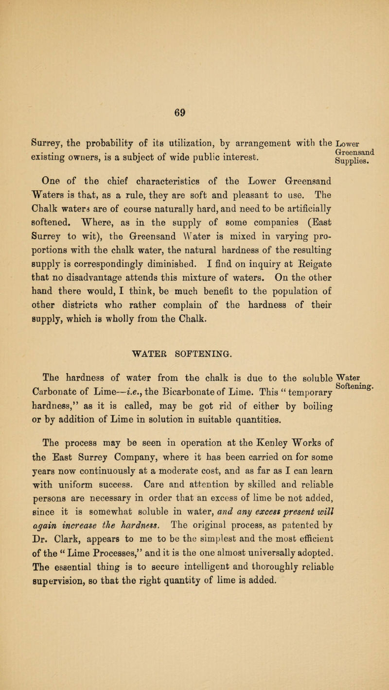 Surrey, the probability of its utilization, by arrangement with the Lower • , • • i • i n • i ii* • j , Greensand existing owners, is a subject oi wide public interest. Supplies. One of the chief characteristics of the Lower Greensand Waters is that, as a rule, they are soft and pleasant to use. The Chalk waters are of course naturally hard, and need to be artificially softened. Where, as in the supply of some companies (East Surrey to wit), the Greensand Water is mixed in varying pro¬ portions with the chalk water, the natural hardness of the resulting supply is correspondingly diminished. I find on inquiry at Reigate that no disadvantage attends this mixture of waters. On the other hand there would, I think, be much benefit to the population of other districts who rather complain of the hardness of their supply, which is wholly from the Chalk. WATER SOFTENING. The hardness of water from the chalk is due to the soluble Water Carbonate of Lime—i.e.} the Bicarbonate of Lime. This “ temporary SofteniQg’ hardness,” as it is called, may be got rid of either by boiling or by addition of Lime in solution in suitable quantities. The process may be seen in operation at the KeDley Works of the East Surrey Company, where it has been carried on for some years now continuously at a moderate cost, and as far as I can learn with uniform success. Care and attention by skilled and reliable persons are necessary in order that an excess of lime be not added, since it is somewhat soluble in water, and any excess 'present will again increase the hardness. The original process, as patented by Dr. Clark, appears to me to be the simplest and the most efficient of the “ Lime Processes,” and it is the one almost universally adopted. The essential thing is to secure intelligent and thoroughly reliable supervision, so that the right quantity of lime is added.