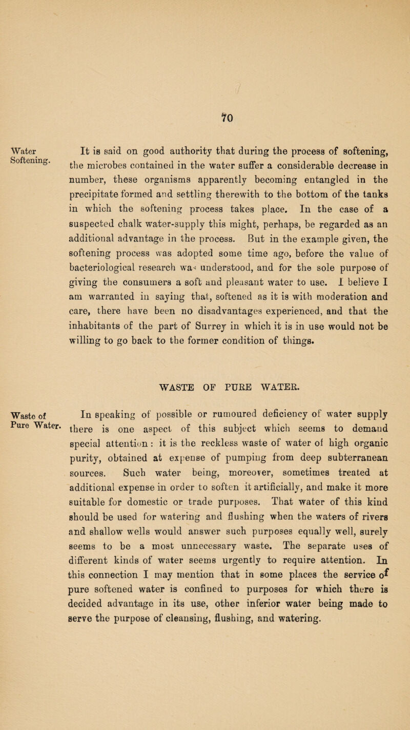 Water Softening. Waste of Pure Water. It is said on good authority that during the process of softening, the microbes contained in the water suffer a considerable decrease in number, these organisms apparently becoming entangled in the precipitate formed and settling therewith to the bottom of the tanks in which the softening process takes place. In the case of a suspected chalk water-supply this might, perhaps, be regarded as an additional advantage in the process. But in the example given, the softening process was adopted some time ago, before the value of bacteriological research wa< understood, and for the sole purpose of giving the consumers a soft and pleasant water to use. I believe I am warranted in saying that, softened as it is with moderation and care, there have been no disadvantages experienced, and that the inhabitants of the part of Surrey in which it is in use would not be willing to go back to the former condition of things. WASTE OF PUKE WATER. In speaking of possible or rumoured deficiency of water supply there is one aspect of this subject which seems to demand special attention: it is the reckless waste of water of high organic purity, obtained at expense of pumping from deep subterranean sources. Such water being, moreover, sometimes treated at additional expense in order to soften it artificially, and make it more suitable for domestic or trade purposes. That water of this kind should be used for watering and flushing when the waters of rivers and shallow wells would answer such purposes equally well, surely seems to be a most unnecessary waste. The separate uses of different kinds of water seems urgently to require attention. In this connection I may mention that in some places the service o^ pure softened water is confined to purposes for which there is decided advantage in its use, other inferior water being made to serve the purpose of cleansing, flushing, and watering.