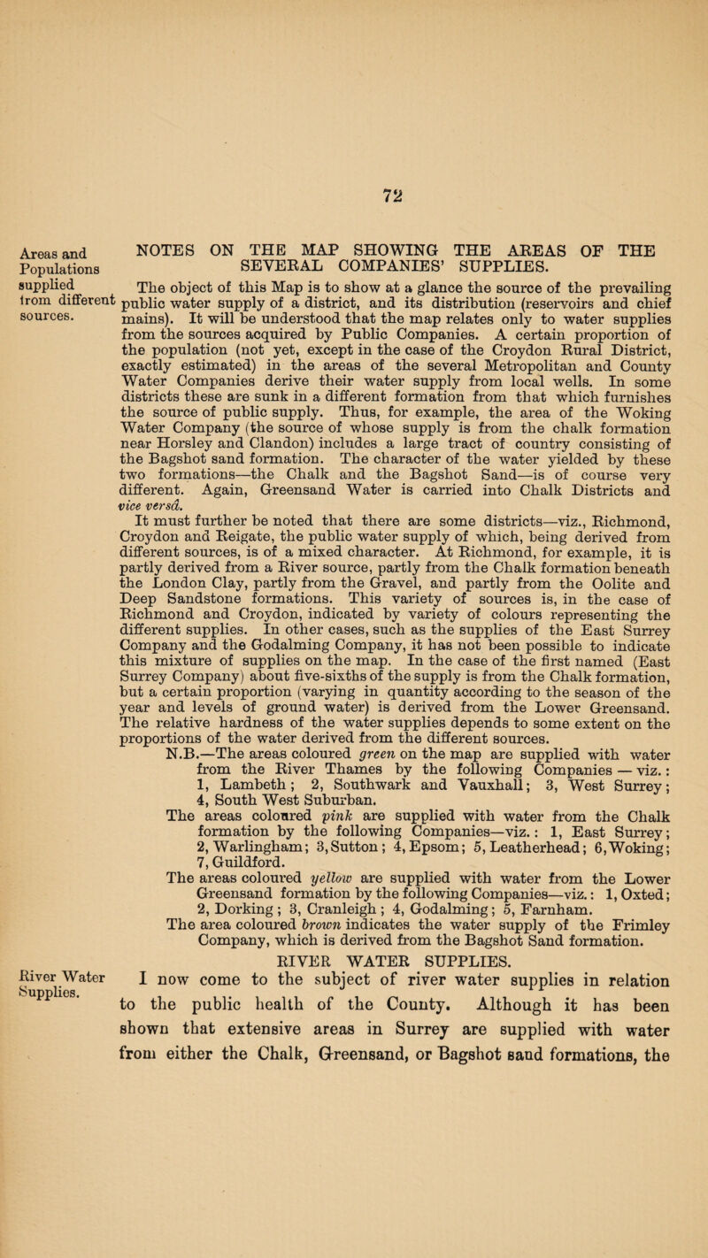 Areas and NOTES ON THE MAP SHOWING THE AREAS OF THE Populations SEVERAL COMPANIES’ SUPPLIES. supplied The object of this Map is to show at a glance the source of the prevailing irom different public water supply of a district, and its distribution (reservoirs and chief sources. mains). It will he understood that the map relates only to water supplies from the sources acquired by Public Companies. A certain proportion of the population (not yet, except in the case of the Croydon Rural District, exactly estimated) in the areas of the several Metropolitan and County Water Companies derive their water supply from local wells. In some districts these are sunk in a different formation from that which furnishes the source of public supply. Thus, for example, the area of the Woking Water Company (the source of whose supply is from the chalk formation near Horsley and Clandon) includes a large tract of country consisting of the Bagshot sand formation. The character of the water yielded by these two formations—the Chalk and the Bagshot Sand—is of course very different. Again, Greensand Water is carried into Chalk Districts and vice versa. It must further be noted that there are some districts—viz., Richmond, Croydon and Reigate, the public water supply of which, being derived from different sources, is of a mixed character. At Richmond, for example, it is partly derived from a River source, partly from the Chalk formation beneath the London Clay, partly from the Gravel, and partly from the Oolite and Deep Sandstone formations. This variety of sources is, in the case of Richmond and Croydon, indicated by variety of colours representing the different supplies. In other cases, such as the supplies of the East Surrey Company and the Godaiming Company, it has not been possible to indicate this mixture of supplies on the map. In the case of the first named (East Surrey Company) about five-sixths of the supply is from the Chalk formation, but a certain proportion (varying in quantity according to the season of the year and levels of ground water) is derived from the Lower Greensand. The relative hardness of the water supplies depends to some extent on the proportions of the water derived from the different sources. N.B.—The areas coloured green on the map are supplied with water from the River Thames by the following Companies — viz.: 1, Lambeth; 2, Southwark and Vauxhall; 3, West Surrey; 4, South West Suburban. The areas coloured pink are supplied with water from the Chalk formation by the following Companies—viz.: 1, East Surrey; 2, Warlingham; 3,Sutton; 4,Epsom; 5, Leatherhead; 6,Woking; 7, Guildford. The areas coloured yellow are supplied with water from the Lower Greensand formation by the following Companies—viz.: 1, Oxted; 2, Dorking ; 3, Cranleigh ; 4, Godaiming; 5, Farnham. The area coloured brown indicates the water supply of the Frimley Company, which is derived from the Bagshot Sand formation. River Water Supplies. RIVER WATER SUPPLIES. I now come to the subject of river water supplies in relation to the public health of the County. Although it has been shown that extensive areas in Surrey are supplied with water from either the Chalk, Greensand, or Bagshot Band formations, the