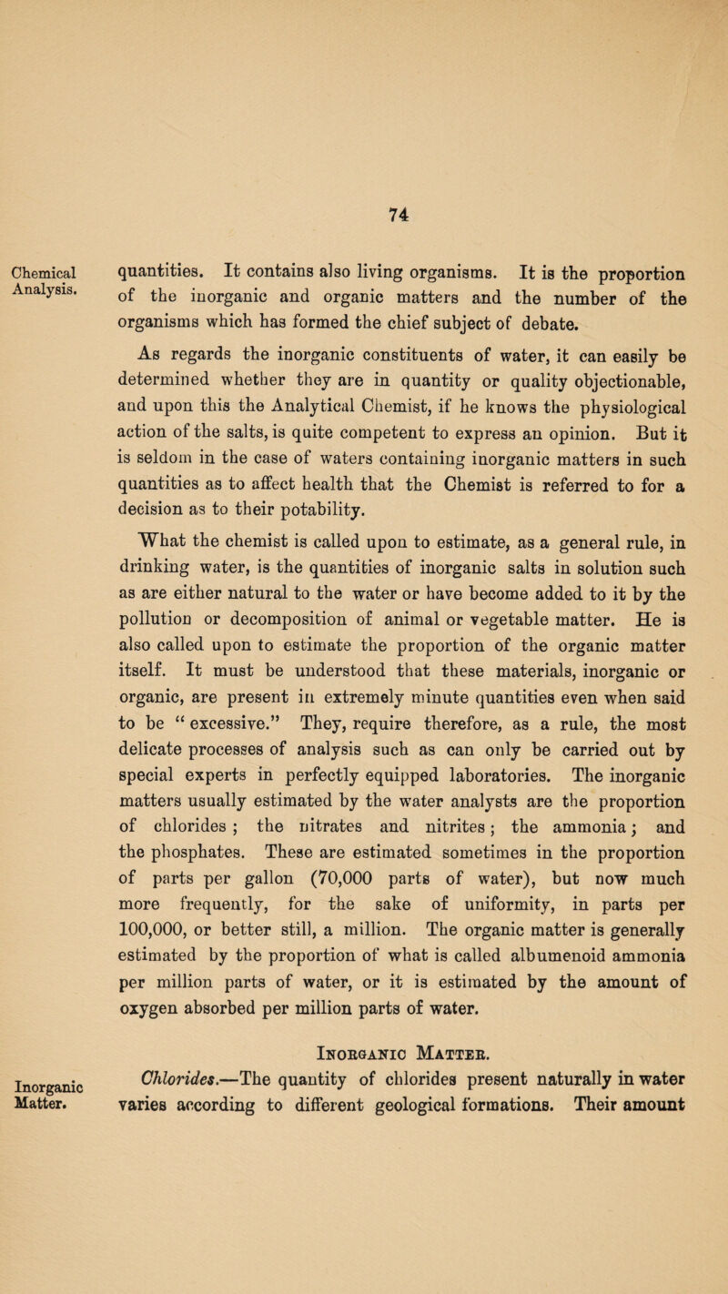 Chemical Analysis. Inorganic Matter. quantities. It contains also living organisms. It is the proportion of the inorganic and organic matters and the number of the organisms which has formed the chief subject of debate. As regards the inorganic constituents of water, it can easily be determined whether they are in quantity or quality objectionable, and upon this the Analytical Chemist, if he knows the physiological action of the salts, is quite competent to express an opinion. But it is seldom in the case of waters containing inorganic matters in such quantities as to affect health that the Chemist is referred to for a decision as to their potability. What the chemist is called upon to estimate, as a general rule, in drinking water, is the quantities of inorganic salts in solution such as are either natural to the water or have become added to it by the pollution or decomposition of animal or vegetable matter. He is also called upon to estimate the proportion of the organic matter itself. It must be understood that these materials, inorganic or organic, are present in extremely minute quantities even when said to be “ excessive.” They, require therefore, as a rule, the most delicate processes of analysis such as can only be carried out by special experts in perfectly equipped laboratories. The inorganic matters usually estimated by the water analysts are the proportion of chlorides ; the nitrates and nitrites; the ammonia; and the phosphates. These are estimated sometimes in the proportion of parts per gallon (70,000 parts of water), but now much more frequently, for the sake of uniformity, in parts per 100,000, or better still, a million. The organic matter is generally estimated by the proportion of what is called albumenoid ammonia per million parts of water, or it is estimated by the amount of oxygen absorbed per million parts of water. Inobganic Matteb. Chlorides.—The quantity of chlorides present naturally in water varies according to different geological formations. Their amount
