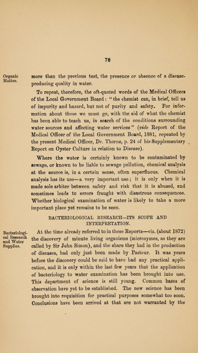 Organic Matter. Bacteriologi¬ cal Research and Water Supplies. more than the previous test, the presence or absence of a disease- producing quality in water. To repeat, therefore, the oft-quoted words of the Medical Officers of the Local G-overnment Board : “ the chemist can, in brief, tell us of impurity and hazard, but not of purity and safety, For infor¬ mation about these we must go, with the aid of what the chemist has been able to teach us, in search of the conditions surrounding water sources and affecting water services ” (vide Report of the Medical Officer of the Local Government Board, 1881, repeated by the present Medical Officer, Dr. Thorne, p. 24 of his Supplementary Report on Oyster Culture in relation to Disease). Where the water is certainly known to be contaminated by sewage, or known to be liable to sewage pollution, chemical analysis at the source is, in a certain sense, often superfluous. Chemical analysis has its use—a very important use; it is only when it is made sole arbiter between safety and risk that it is abused, and sometimes leads to errors fraught with disastrous consequences. Whether biological examination of water is likely to take a more important place yet remains to be seen. BACTERIOLOGICAL RESEARCH—ITS SCOPE AND INTERPRETATION. At the time already referred to in these Reports—viz. (about 1872) the discovery of minute living organisms (microzymes, as they are called by Sir John Simon), and the share they had in the production of diseases, had only just been made by Pasteur. It was years before the discovery could be said to have had any practical appli¬ cation, and it is only within the last few years that the application of bacteriology to water examination has been brought into use. This department of science is still young. Common bases of observation have yet to be established. The new science has been brought into requisition for practical purposes somewhat too soon. Cojiclusions have been arrived at that are not warranted by the