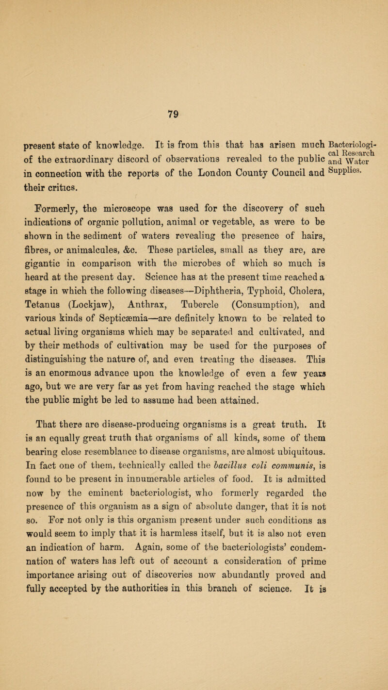present state of knowledge. It is from this that has arisen much Bacteriologi- • cal Research of the extraordinary discord of observations revealed to the public an^ Water in connection with the reports of the London County Council and SuPPhes. their critics. Formerly, the microscope was used for the discovery of such indications of organic pollution, animal or vegetable, as were to be shown in the sediment of waters revealing the presence of hairs, fibres, or animalcules, &c. These particles, small as they are, are gigantic in comparison with the microbes of which so much is heard at the present day. Science has at the present time reached a stage in which the following diseases—Diphtheria, Typhoid, Cholera, Tetanus (Lockjaw), Anthrax, Tubercle (Consumption), and various kinds of Septicaemia—are definitely known to be related to actual living organisms which may be separated and cultivated, and by their methods of cultivation may be used for the purposes of distinguishing the nature of, and even treating the diseases. This is an enormous advance upon the knowledge of even a few years ago, but we are very far as yet from having reached the stage which the public might be led to assume had been attained. That there are disease-producing organisms is a great truth. It is an equally great truth that organisms of all kinds, some of them bearing close resemblance to disease organisms, are almost ubiquitous. In fact one of them, technically called the bacillus coli communis, is found to be present in innumerable articles of food. It is admitted now by the eminent bacteriologist, who formerly regarded the presence of this organism as a sign of absolute danger, that it is not so. For not only is this organism present under such conditions as would seem to imply that it is harmless itself, but it is also not even an indication of harm. Again, some of the bacteriologists’ condem¬ nation of waters has left out of account a consideration of prime importance arising out of discoveries now abundantly proved and fully accepted by the authorities in this branch of science. It is