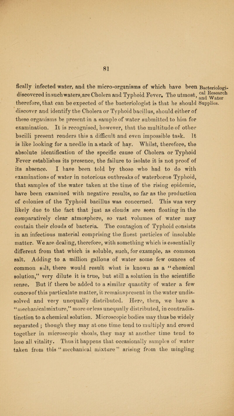 fically infected water, and the micro-organiams of which have been Bacteriologi¬ cal Besearch ’ and Water therefore, that can be expected of the bacteriologist is that he should Supplies. « discover and identify the Cholera or Typhoid bacillus, should either of these organisms be present in a sample of water submitted to him for examination. It is recognised, however, that the multitude of other bacilli present renders this a difficult and even impossible task. It is like looking for a needle in a stack of hay. Whilst, therefore, the absolute identification of the specific cause of Cholera or Typhoid Fever establishes its presence, the failure to isolate it is not proof of its absence. I have been told by those who had to do with examinations of water in notorious outbreaks of waterborne Typhoid, that samples of the water taken at the time of the rising epidemic, have been examined with negative results, so far as the production of colonies of the Typhoid bacillus was concerned. This was very likely due to the fact that just as clouds are seen floating in the comparatively clear atmosphere, so vast volumes of water may coutain their clouds of bacteria. The contagion of Typhoid consists in an infectious material comprising the finest particles of insoluble matter. We are dealing, therefore, with something which is essentially different from that which is soluble, such, for example, as common salt. Adding to a million gallons of water some few ounces of common s fit, there would result what is known as a “chemical solution,” very dilute it is true, but still a solution in the scientific sense. But if there be added to a similar quantity of water a few ouncesof this particulate matter, it remainspresent in the water undis¬ solved and very unequally distributed. Here, then, we have a “ mechanical mixture,” more or less unequally distributed, in contradis¬ tinction to a chemical solution. Microscopic bodies may thus be widely separated ; though they may atone time tend to multiply and crowd together in microscopic shoals, they may at another time tend to lose all vitality. Thus it happens that occasionally samples of water taken from this “ mechanical mixture ” arising from the mingling discovered in such waters, are Cholera and Typhoid Fever. The utmost
