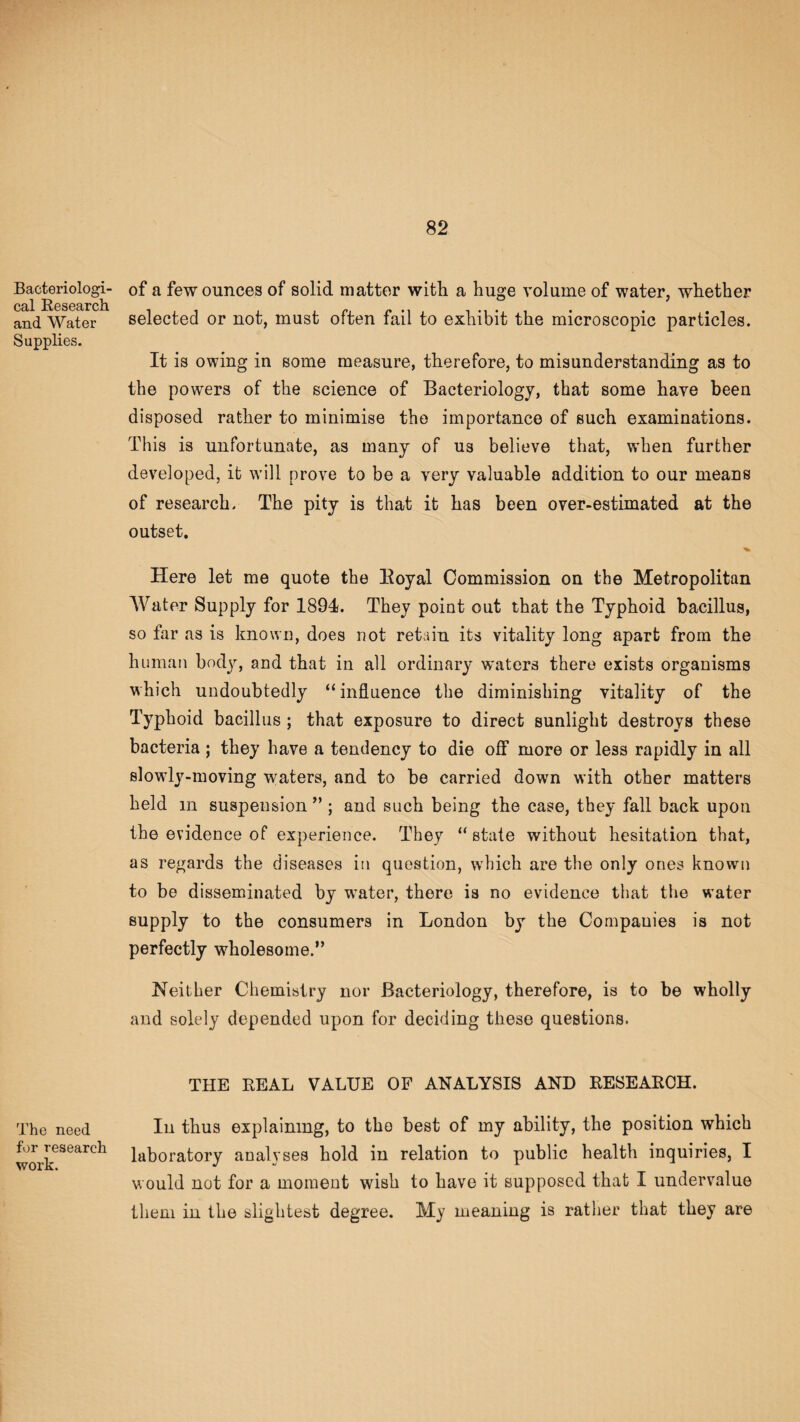 Bacteriologi¬ cal Research and Water Supplies. The need for research work. of a few ounces of solid matter with a huge volume of water, whether selected or not, must often fail to exhibit the microscopic particles. It is owing in some measure, therefore, to misunderstanding as to the powers of the science of Bacteriology, that some have been disposed rather to minimise the importance of such examinations. This is unfortunate, as many of us believe that, when further developed, it will prove to be a very valuable addition to our means of research. The pity is that it has been over-estimated at the outset. Here let me quote the Boyal Commission on the Metropolitan Water Supply for 1894. They point out that the Typhoid bacillus, so far as is known, does not retain its vitality long apart from the human body, and that in all ordinary waters there exists organisms which undoubtedly “ influence the diminishing vitality of the Typhoid bacillus; that exposure to direct sunlight destroys these bacteria ; they have a tendency to die off more or less rapidly in all slowly-moving waters, and to be carried down with other matters held m suspension ” ; and such being the case, they fall back upon the evidence of experience. They “ state without hesitation that, as regards the diseases in question, which are the only ones known to be disseminated by water, there is no evidence that the water supply to the consumers in London by the Companies is not perfectly wholesome.” Neither Chemistry nor Bacteriology, therefore, is to be wholly and solely depended upon for deciding these questions. THE REAL VALUE OF ANALYSIS AND RESEARCH. In thus explaining, to the best of my ability, the position which laboratory analyses hold in relation to public health inquiries, I would not for a moment wish to have it supposed that I undervalue them in the slightest degree. My meaning is rather that they are