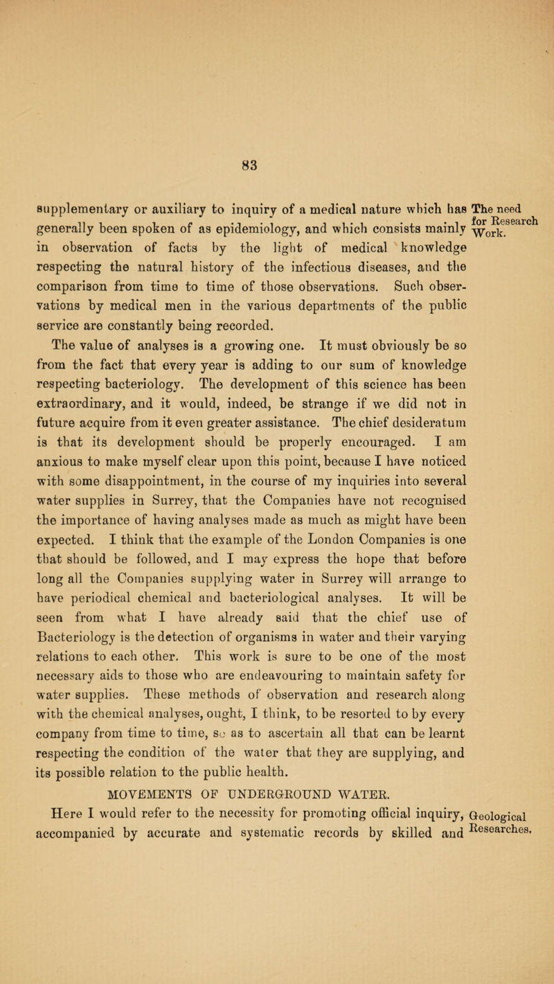 supplementary or auxiliary to inquiry of a medical nature which has The need ii-i i n *i*i ii*i • * » i for Research generally been spoken of as epidemiology, and which consists mainly ^ork> in observation of facts by the light of medical knowledge respecting the natural history of the infectious diseases, and the comparison from time to time of those observations. Such obser¬ vations by medical men in the various departments of the public service are constantly being recorded. The value of analyses is a growing one. It must obviously be so from the fact that every year is adding to our sum of knowledge respecting bacteriology. The development of this science has been extraordinary, and it would, indeed, be strange if we did not in future acquire from it even greater assistance. The chief desideratum is that its development should be properly encouraged. I am anxious to make myself clear upon this point, because I have noticed with some disappointment, in the course of my inquiries into several water supplies in Surrey, that the Companies have not recognised the importance of having analyses made as much as might have been expected. I think that the example of the London Companies is one that should be followed, and I may express the hope that before long all the Companies supplying water in Surrey will arrange to have periodical chemical and bacteriological analyses. It will be seen from what I have already said that the chief use of Bacteriology is the detection of organisms in water and their varying relations to each other. This work is sure to be one of the most necessary aids to those who are endeavouring to maintain safety for water supplies. These methods of observation and research along with the chemical analyses, ought, I think, to be resorted to by every company from time to time, so as to ascertain all that can be learnt respecting the condition of the water that they are supplying, and its possible relation to the public health. MOVEMENTS OF UNDERGROUND WATER. Here I would refer to the necessity for promoting official inquiry, Geological accompanied by accurate and systematic records by skilled and Iiesearches,