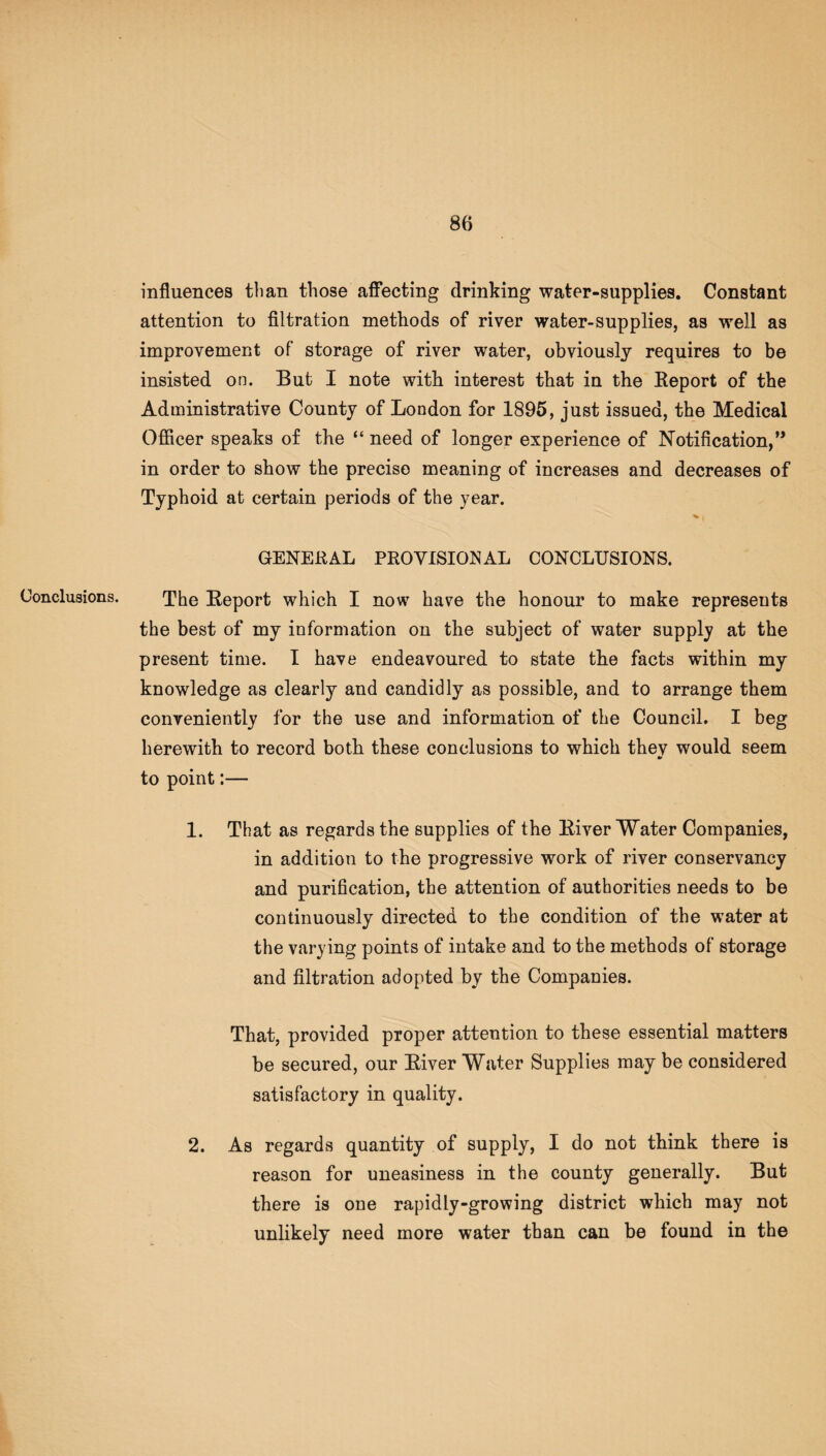 Conclusions. influences than those affecting drinking water-supplies. Constant attention to filtration methods of river water-supplies, as well as improvement of storage of river water, obviously requires to be insisted on. But I note with interest that in the Report of the Administrative County of London for 1895, just issued, the Medical Officer speaks of the “ need of longer experience of Notification,” in order to show the precise meaning of increases and decreases of Typhoid at certain periods of the year. GENERAL PROVISIONAL CONCLUSIONS. The Report which I now have the honour to make represents the best of my information on the subject of water supply at the present time. I have endeavoured to state the facts within my knowledge as clearly and candidly as possible, and to arrange them conveniently for the use and information of the Council. I beg herewith to record both these conclusions to which thev would seem to point:— 1. That as regards the supplies of the River Water Companies, in addition to the progressive work of river conservancy and purification, the attention of authorities needs to be continuously directed to the condition of the water at the varying points of intake and to the methods of storage and filtration adopted by the Companies. That, provided proper attention to these essential matters be secured, our River Water Supplies may be considered satisfactory in quality. As regards quantity of supply, I do not think there is reason for uneasiness in the county generally. But there is one rapidly-growing district which may not unlikely need more water than can be found in the 2.