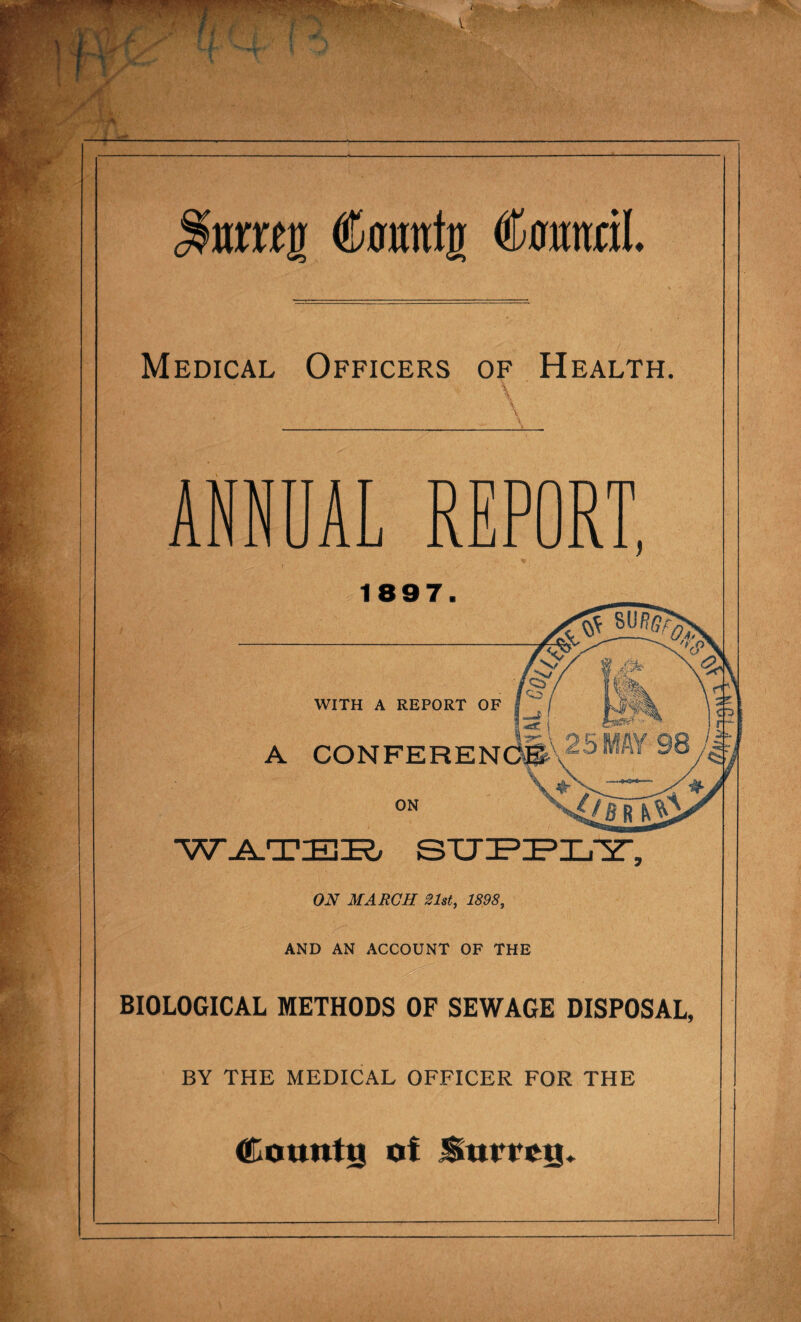 nr«i» Cmxuttr tonal. Medical Officers of Health. ANNUAL REPORT, 1897. WITH A REPORT OF ( A CONFERENCE ON WATER STJ ON MARCH 21st, 1898, AND AN ACCOUNT OF THE BIOLOGICAL METHODS OF SEWAGE DISPOSAL, BY THE MEDICAL OFFICER FOR THE founts of Surrey