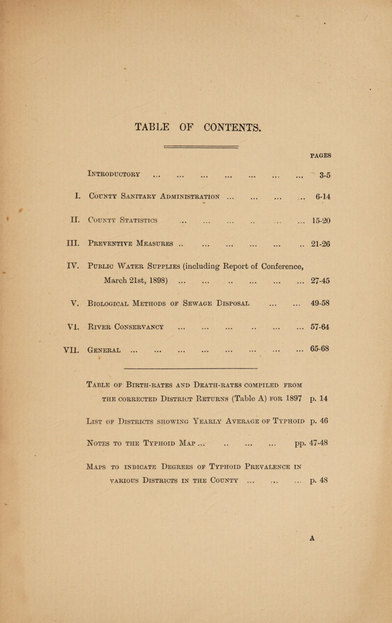 TABLE OF CONTENTS Introductory . I. County Sanitary Administration. .« II. County Statistics .. . . III. Preventive Measures .. . IY. Public Water Supplies (including Report of Conference, March 21st, 1898) . . V. Biological Methods of Sewage Disposal .. VI. River Conservancy . . VII. General . i ' Table of Birth-rates and Death-rates compiled from THE CORRECTED DISTRICT RETURNS (Table A) FOR .1897 List of Districts showing Yearly Average of Typhoid Notes to the Typhoid Map ... . pp. Maps to indicate Degrees of Typhoid Prevalence in various Districts in the County . PAGES 3-5 6-14 15-20 21-26 27-45 49-58 57-64 65-68 p. 14 p. 46 47-48 p. 48 A