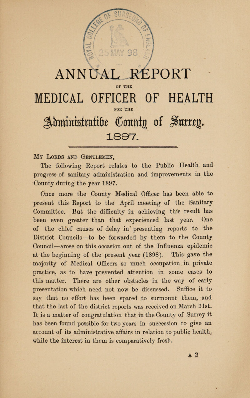 OF THE MEDICAL OFFICER OF HEALTH FOR THE CoMtljr of 1897. My Lords and Gentlemen, The following Eeport relates to the Public Health and progress of sanitary administration and improvements in the County during the year 1897. Once more the County Medical Officer has been able to present this Report to the April meeting of the Sanitary Committee. But the difficulty in achieving this result has been even greater than that experienced last year. One of the chief causes of delay in* presenting reports to the District Councils—to be forwarded by them to the County Council—arose on this occasion out of the Influenza epidemic at the beginning of the present year (1898). This gave the majority of Medical Officers so much occupation in private practice, as to have prevented attention in some cases to this matter. There are other obstacles in the way of early presentation which need not now be discussed. Suffice it to say that no effort has been spared to surmount them, and that the last of the district reports was received on March 31st. It is a matter of congratulation that in the County of Surrey it has been found possible for two years in succession to give an account of its administrative affairs in relation to public health., while the interest in them is comparatively fresh.