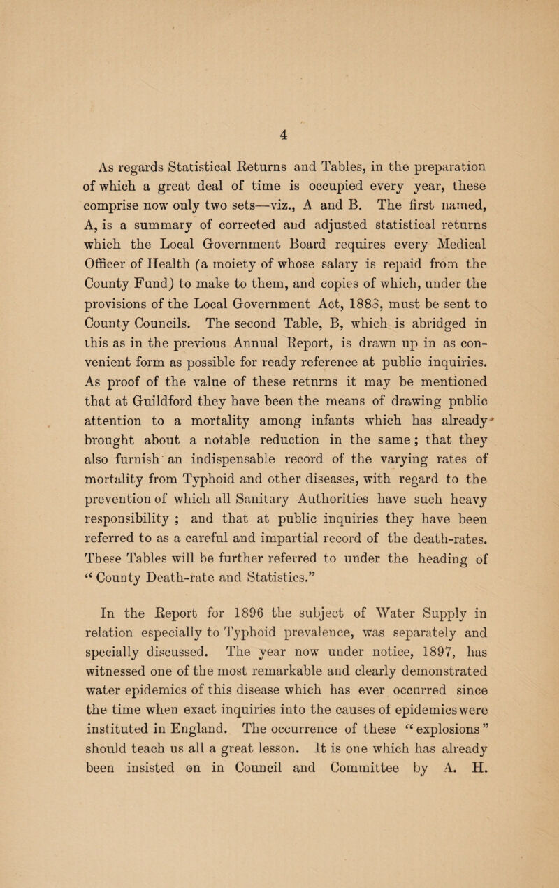 As regards Statistical Returns and Tables, in the preparation of which a great deal of time is occupied every year, these comprise now only two sets—viz., A and B. The first named, A, is a summary of corrected and adjusted statistical returns which the Local Government Board requires every Medical Officer of Health (a moiety of whose salary is repaid from the County Fund) to make to them, and copies of which, under the provisions of the Local Government Act, 1883, must be sent to County Councils. The second Table, B, which is abridged in this as in the previous Annual Report, is drawn up in as con¬ venient form as possible for ready reference at public inquiries. As proof of the value of these returns it may be mentioned that at Guildford they have been the means of drawing public attention to a mortality among infants which has already' brought about a notable reduction in the same; that they also furnish an indispensable record of the varying rates of mortality from Typhoid and other diseases, with regard to the prevention of which all Sanitary Authorities have such heavy responsibility ; and that at public inquiries they have been referred to as a careful and impartial record of the death-rates. These Tables will be further referred to under the heading of “ County Death-rate and Statistics.” In the Report for 1896 the subject of Water Supply in relation especially to Typhoid prevalence, was separately and specially discussed. The year now under notice, 1897, has witnessed one of the most remarkable and clearly demonstrated water epidemics of this disease which has ever occurred since the time when exact inquiries into the causes of epidemics were instituted in England. The occurrence of these “ explosions” should teach us all a great lesson. It is one which has already been insisted on in Council and Committee by A. H.