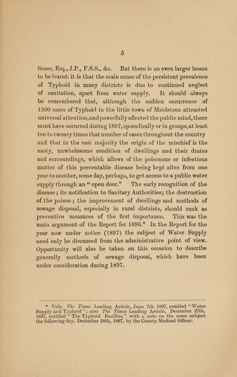 Smee, Esq., J.P., F.S.S., &c. But there is an even larger lesson to be learnt: it is that the main cause of the persistent prevalence of Typhoid in many districts is due to continued neglect of sanitation, apart from water supply. It should always be remembered that, although the sudden occurrence of 1500 cases of Typhoid in the little town of Maidstone attracted universal attention, and powerfully affected the public mind, there must have occurred during 1897, sporadically or in groups, at least ten to twenty times that number of cases throughout the country and that in the vast majority the origin of the mischief is the nasty, unwholesome condition of dwellings and their drains and surroundings, which allows of the poisonous or infectious matter of this preventable disease being kept alive from one year to another, some day, perhaps, to get access to a public water supply through an “ open door.” The early recognition of the disease; its notification to Sanitary Authorities; the destruction of the poison ; the improvement of dwellings and methods of sewage disposal, especially in rural districts, should rank as preventive measures of the first importance. This was the main argument of the Beport for 1896.* In the Beport for the year now under notice (1897) the subject of Water Supply need only be discussed from the administrative point of view. Opportunity will also be taken on this occasion to describe generally methods of sewage disposal, which have been under consideration during 1897. * Vide The Times Leading Article, June 7th, 1897, entitled “Water Supply and Typhoid ” ; also The Times Leading Article, December 27th, 1897, entitled “ The Typhoid Bacillus,” with a note on the same subject the following day, December 28th, 1897, by the County Medical Officer.