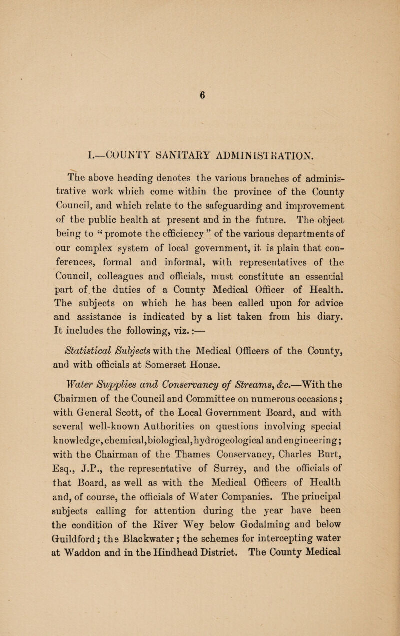 I.—COUNTY SANITARY ADMINISTRATION. The above heading denotes the various branches of adminis¬ trative work which come within the province of the County Council, and which relate to the safeguarding and improvement of the public health at present and in the future. The object being to “ promote the efficiency ” of the various departments of our complex system of local government, it is plain that con¬ ferences, formal and informal, with representatives of the Council, colleagues and officials, must constitute an essential part of the duties of a County Medical Officer of Health. The subjects on which he has been called upon for advice and assistance is indicated by a list taken from his diary. It includes the following, viz.:— Statistical Subjects with the Medical Officers of the County, and with officials at Somerset House. Water Supplies and Conservancy of Streams, &c.—With the Chairmen of the Council and Committee on numerous occasions ; with General Scott, of the Local Government Board, and with several well-known Authorities on questions involving special knowledge, chemical,biological,hydrogeological and engineering; with the Chairman of the Thames Conservancy, Charles Burt, Esq., J.P., the representative of Surrey, and the officials of that Board, as well as with the Medical Officers of Health and, of course, the officials of Water Companies. The principal subjects calling for attention during the year have been the condition of the River Wey below Godaiming and below Guildford; the Blackwater; the schemes for intercepting water at Waddon and in the Hindhead District. The County Medical