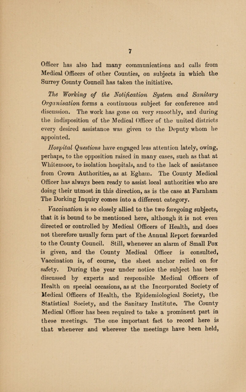 Officer has also had many communications and calls from Medical Officers of other Counties, on subjects in which the Surrey County Council has taken the initiative. The Working of the Notification System and Sanitary Organisation forms a continuous subject for conference and discussion. The work has gone on very smoothly, and during the indisposition of the Medical Officer of the united districts every desired assistance was given to the Deputy whom he appointed. Hospital Questions have engaged less attention lately, owing, perhaps, to the opposition raised in many cases, such as that at Whitemoor, to isolation hospitals, and to the lack of assistance from Crown Authorities, as at Egham. The County Medical Officer has always been ready to assist local authorities who are doing their utmost in this direction, as is the case at Farnham The Dorking Inquiry comes into a different category. Vaccination is so closely allied to the two foregoing subjects, that it is bound to be mentioned here, although it is not even directed or controlled by Medical Officers of Health, and does not therefore usually form part of the Annual Report forwarded to the County Council. Still, whenever an alarm of Small Pox is given, and the County Medical Officer is consulted, Vaccination is, of course, the sheet anchor relied on for safety. During the year under notice the subject has been discussed by experts and responsible Medical Officers of Health on special occasions, as at the Incorporated Society of Medical Officers of Health, the Epidemiological Society, the Statistical Society, and the Sanitary Institute. The County Medical Officer has been required to take a prominent part in these meetings. The one important fact to record here is that whenever and wherever the meetings have been held,