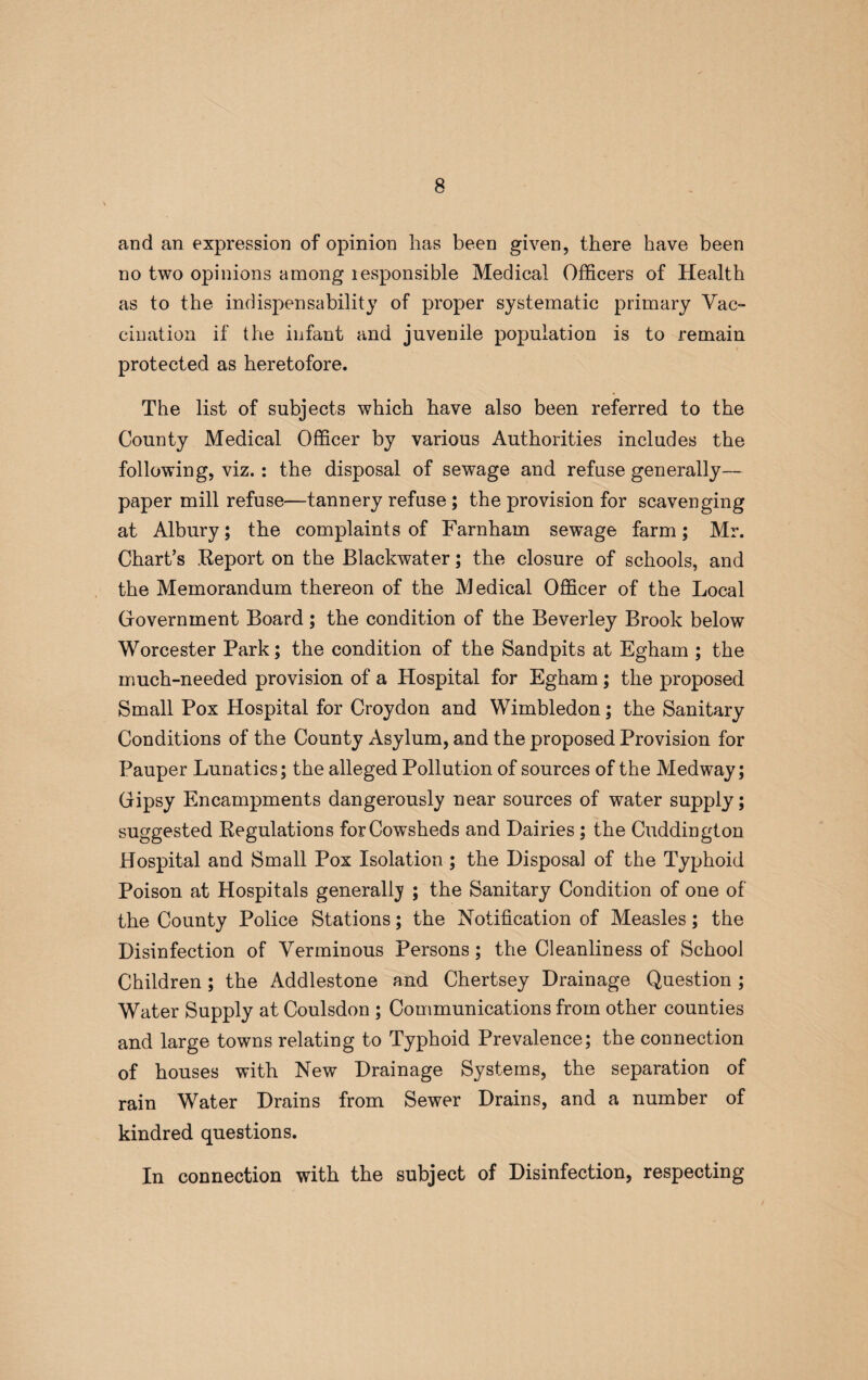 and an expression of opinion has been given, there have been no two opinions among responsible Medical Officers of Health as to the indispensability of proper systematic primary Vac¬ cination if the infant and juvenile population is to remain protected as heretofore. The list of subjects which have also been referred to the County Medical Officer by various Authorities includes the following, viz.: the disposal of sewage and refuse generally— paper mill refuse—tannery refuse ; the provision for scavenging at Albury; the complaints of Farnham sewage farm; Mr. Chart’s .Report on the Blackwater; the closure of schools, and the Memorandum thereon of the Medical Officer of the Local Government Board; the condition of the Beverley Brook below Worcester Park; the condition of the Sandpits at Egham ; the much-needed provision of a Hospital for Egham; the proposed Small Pox Hospital for Croydon and Wimbledon; the Sanitary Conditions of the County Asylum, and the proposed Provision for Pauper Lunatics; the alleged Pollution of sources of the Medway; Gipsy Encampments dangerously near sources of water supply; suggested Regulations for Cowsheds and Dairies ; the Cuddington Hospital and Small Pox Isolation; the Disposal of the Typhoid Poison at Hospitals generally ; the Sanitary Condition of one of the County Police Stations; the Notification of Measles; the Disinfection of Verminous Persons; the Cleanliness of School Children; the Addlestone and Chertsey Drainage Question ; Water Supply at Coulsdon ; Communications from other counties and large towns relating to Typhoid Prevalence; the connection of houses with New Drainage Systems, the separation of rain Water Drains from Sewer Drains, and a number of kindred questions. In connection with the subject of Disinfection, respecting