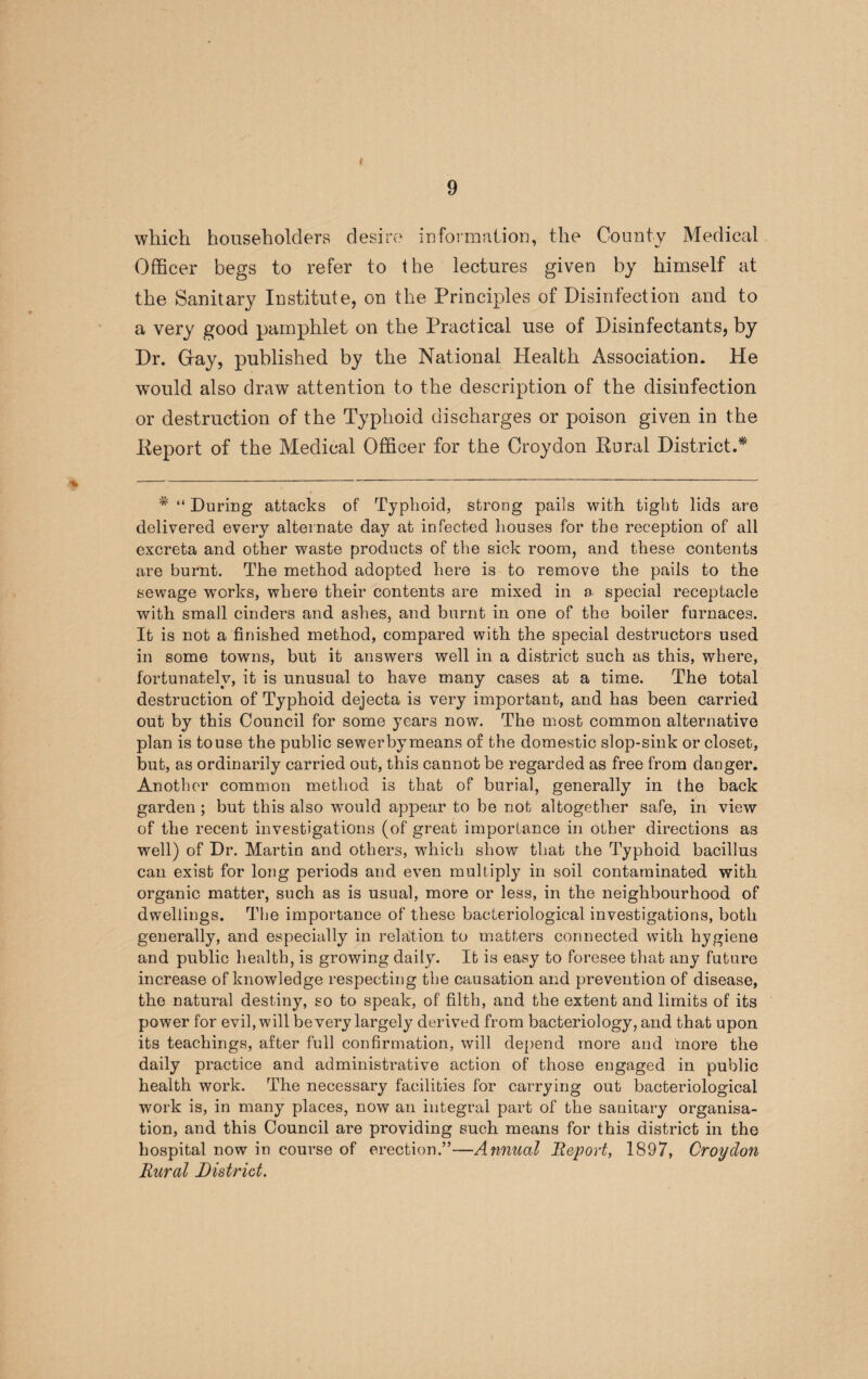 which householders desire information, the County Medical Officer begs to refer to the lectures given by himself at the Sanitary Institute, on the Principles of Disinfection and to a very good pamphlet on the Practical use of Disinfectants, by Dr. Gray, published by the National Health Association. He would also draw attention to the description of the disinfection or destruction of the Typhoid discharges or poison given in the Deport of the Medical Officer for the Croydon Rural District.*' # “ During attacks of Typhoid, strong pails with tight lids are delivered every alternate day at infected houses for the reception of all excreta and other waste products of the sick room, and these contents are burnt. The method adopted here is to remove the pails to the sewage works, where their contents are mixed in a special receptacle with small cinders and ashes, and burnt in one of the boiler furnaces. It is not a finished method, compared with the special destructors used in some towns, but it answers well in a district such as this, where, fortunately, it is unusual to have many cases at a time. The total destruction of Typhoid dejecta is very important, and has been carried out by this Council for some years now. The most common alternative plan is to use the public sewer by means of the domestic slop-sink or closet, but, as ordinarily carried out, this cannot be regarded as free from danger. Another common method is that of burial, generally in the back garden ; but this also would appear to be not altogether safe, in view of the recent investigations (of great importance in other directions as well) of Dr. Martin and others, which show that the Typhoid bacillus can exist for long periods and even multiply in soil contaminated with organic matter, such as is usual, more or less, in the neighbourhood of dwellings. The importance of these bacteriological investigations, both generally, and especially in relation to matters connected with hygiene and public health, is growing daily. It is easy to foresee that any future increase of knowledge respecting the causation and prevention of disease, the natural destiny, so to speak, of filth, and the extent and limits of its power for evil, will be very largely derived from bacteriology, and that upon its teachings, after full confirmation, will depend more and more the daily practice and administrative action of those engaged in public health work. The necessary facilities for carrying out bacteriological work is, in many places, now an integral part of the sanitary organisa¬ tion, and this Council are providing such means for this district in the hospital now in course of erection.”—Annual Report, 1897, Croydon Rural District.