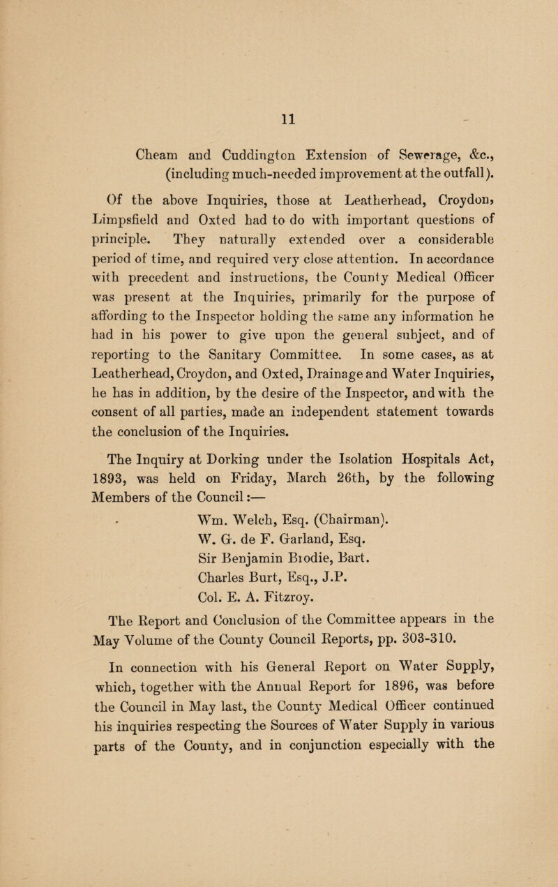 Cheam and Cuddington Extension of Sewerage, &c., (including much-needed improvement at the outfall). Of the above Inquiries, those at Leatherhead, Croydon? Limpsfield and Oxted had to do with important questions of principle. They naturally extended over a considerable period of time, and required very close attention. In accordance with precedent and instructions, the County Medical Officer was present at the Inquiries, primarily for the purpose of affording to the Inspector holding the same any information he had in his power to give upon the general subject, and of reporting to the Sanitary Committee. In some cases, as at Leatherhead, Croydon, and Oxted, Drainage and Water Inquiries, he has in addition, by the desire of the Inspector, and with the consent of all parties, made an independent statement towards the conclusion of the Inquiries. The Inquiry at Dorking under the Isolation Hospitals Act, 1893, was held on Friday, March 26th, by the following Members of the Council:— Wm. Welch, Esq. (Chairman). W. G. de F. Garland, Esq. Sir Benjamin Biodie, Bart. Charles Burt, Esq., J.P. Col. E. A. Fitzroy. The Report and Conclusion of the Committee appears in the May Volume of the County Council Reports, pp. 303-310. In connection with his General Report on Water Supply, which, together with the Annual Report for 1896, was before the Council in May last, the Count}’ Medical Officer continued his inquiries respecting the Sources of Water Supply in various parts of the County, and in conjunction especially with the