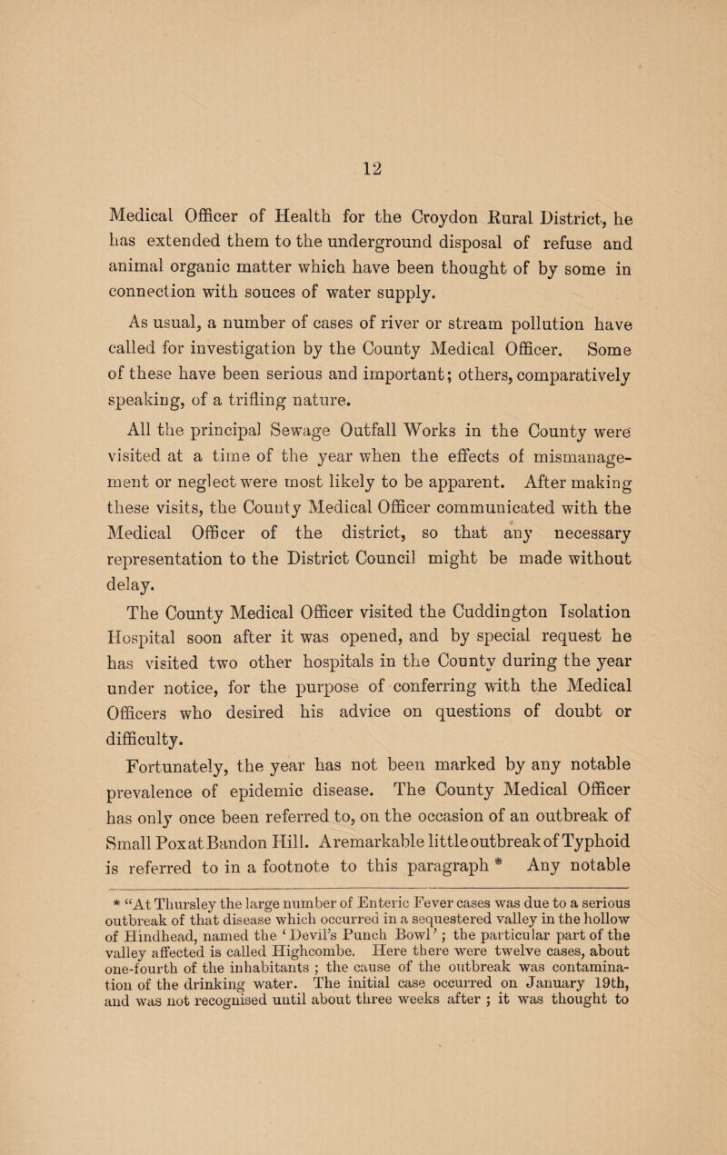 Medical Officer of Health for the Croydon Kural District, he has extended them to the underground disposal of refuse and animal organic matter which have been thought of by some in connection with souces of water supply. As usual, a number of cases of river or stream pollution have called for investigation by the County Medical Officer. Some of these have been serious and important; others, comparatively speaking, of a trifling nature. All the principal Sewage Outfall Works in the County were visited at a time of the year when the effects of mismanage¬ ment or neglect were most likely to be apparent. After making these visits, the County Medical Officer communicated with the Medical Officer of the district, so that any necessary representation to the District Council might be made without delay. The County Medical Officer visited the Cuddington Isolation Hospital soon after it was opened, and by special request he has visited two other hospitals in the County during the year under notice, for the purpose of conferring with the Medical Officers who desired his advice on questions of doubt or difficulty. Fortunately, the year has not been marked by any notable prevalence of epidemic disease. The County Medical Officer has only once been referred to, on the occasion of an outbreak of Small PoxatBandon Hill. Aremarkahle little outbreak of Typhoid is referred to in a footnote to this paragraph * Any notable * “At Thursley the large number of Enteric Fever cases was due to a serious outbreak of that disease which occurred in a sequestered valley in the hollow of Hindhead, named the ‘Devil’s Punch Bowl’; the particular part of the valley affected is called Highcombe. Here there were twelve cases, about one-fourth of the inhabitants ; the cause of the outbreak was contamina¬ tion of the drinking water. The initial case occurred on January 19th, and was not recognised until about three weeks after ; it wTas thought to