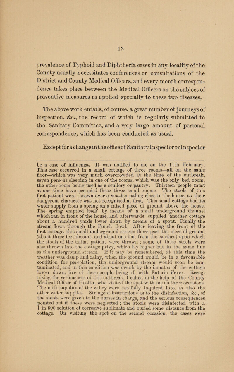 prevalence of Typhoid and Diphtheria cases in any locality of the County usually necessitates conferences or consultations of the District and County Medical Officers, and every month correspon¬ dence takes place between the Medical Officers on the subject of preventive measures as applied specially to these two diseases. The above work entails, of course, a great number of journeys of inspection, &c., the record of which is regularly submitted to the Sanitary Committee, and a very large amount of personal correspondence, which has been conducted as usual. Except for a change in the office of Sanitary Inspector or Inspector be a case of influenza. It was notified to me on the ltth February. This case occurred in a small cottage of three rooms—all on the same floor—which was very much overcrowded at the time of the outbreak, seven persons sleeping in one of the rooms, which was the only bed loom, the other room being used as a scullery or pantry. Thirteen people must at one time have occupied these three small rooms The stools of this first patient were thrown over a wooden paling close to the house, as their dangerous character was not recognised at first. This small cottage had its water supply from a spring on a raised piece of giound above the house. The spring emptied itself by means of a small underground channel which ran in front of the house, and afterwards supplied another cottage about a hundred yards lower down by means of a spout. Finally the stream flows through the Punch Bowl. After leaving the front of the first cottage, this small underground stream flows past the piece of ground (about three feet distant, and about one foot from the surface) upon which the stools of the initial patient were thrown ; some of these stools were also thrown into the cottage privy, which lay higher but in the same line as the underground stream. If it may be remembered, at this time the weather was damp and rainy, when the ground would be in a favourable condition for percolation, the underground stream would soon be con¬ taminated, and in this condition was drunk by the inmates of the cottage lower down, five of these people being ill with Enteric Fever. Ilecog- nising the seriousness of this outbreak, I called in the help of the County Medical Officer of Health, who visited the spot with me on three occasions. The milk supplies of the valley were carefully inquired into, as also the other water supplies. Stringent instructions as to the disinfection, &c., of the stools were given to the nurses in charge, and the serious consequences pointed out if these were neglected ; the stools were disinfected with a 1 in 500 solution of corrosive sublimate and buried some distance from the cottage. On visiting the spot on the second occasion, the cases were