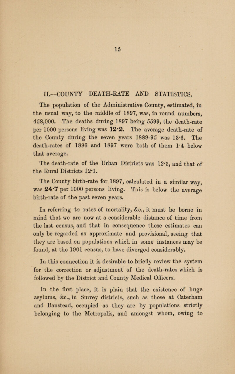 II.—COUNTY DEATH-RATE AND STATISTICS. The population of the Administrative County, estimated, in the usual way, to the middle of 1897, was, in round numbers, 458,000. The deaths during 1897 being 5599, the death-rate per 1000 persons living was 12*2. The average death-rate of the County during the seven years 1889-95 was 13’6. The death-rates of 1896 and 1897 were both of them 1*4 below that average. The death-rate of the Urban Districts was 12*3, and that of the Rural Districts 12*1. The County birth-rate for 1897, calculated in a similar way, was 24*7 per 1000 persons living. This is below the average birth-rate of the past seven years. In referring to rates of mortality, &c., it must be borne in mind that we are now at a considerable distance of time from the last census, and that in consequence these estimates can only be regarded as approximate and provisional, seeing that they are based on populations which in some instances may be found, at the 1901 census, to have diverged considerably. In this connection it is desirable to briefly review the system for the correction or adjustment of the death-rates which is followed by the District and County Medical Officers. In the first place, it is plain that the existence of huge asylums, &c., in Surrey districts, such as those at Caterham and Ban stead, occupied as they are by populations strictly belonging to the Metropolis, and amongst whom, owing to