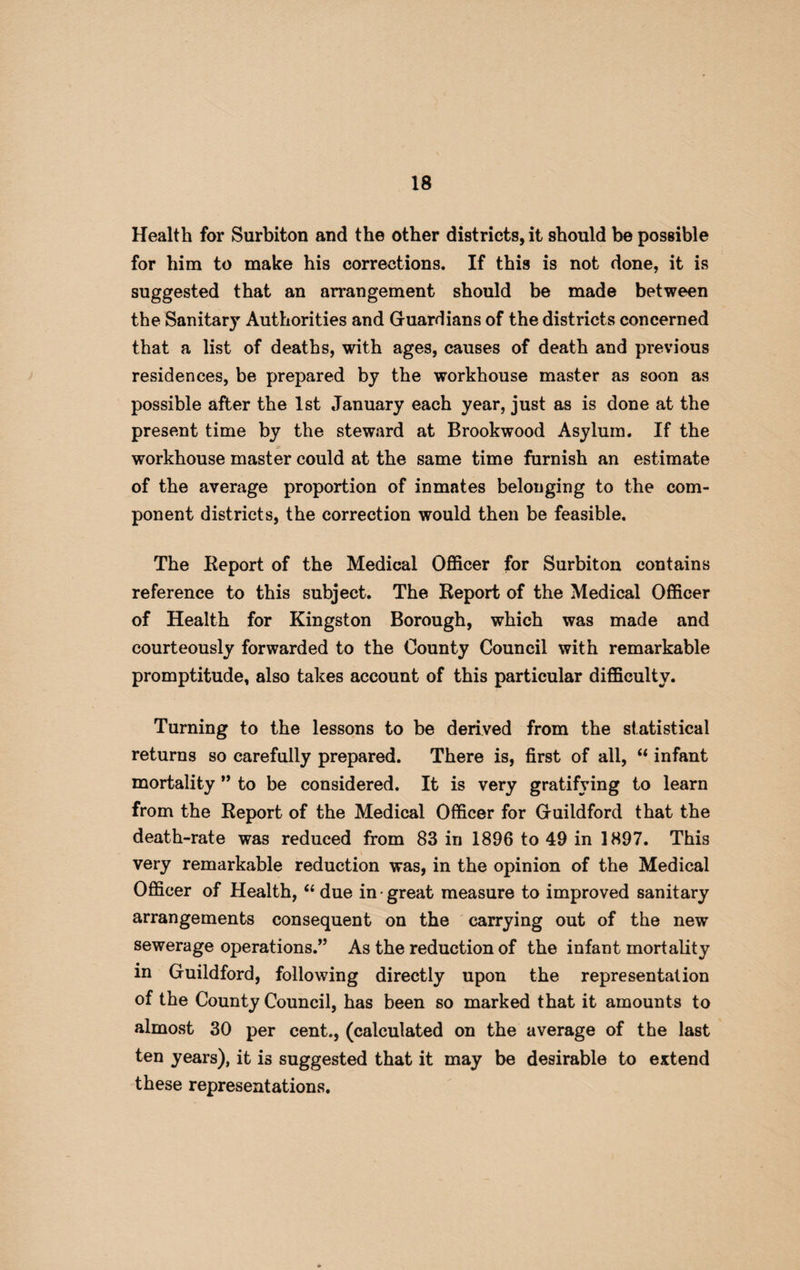 Health for Surbiton and the other districts, it should be possible for him to make his corrections. If this is not done, it is suggested that an arrangement should be made between the Sanitary Authorities and Guardians of the districts concerned that a list of deaths, with ages, causes of death and previous residences, be prepared by the workhouse master as soon as possible after the 1st January each year, just as is done at the present time by the steward at Brookwood Asylum. If the workhouse master could at the same time furnish an estimate of the average proportion of inmates belonging to the com¬ ponent districts, the correction would then be feasible. The Report of the Medical Officer for Surbiton contains reference to this subject. The Report of the Medical Officer of Health for Kingston Borough, which was made and courteously forwarded to the County Council with remarkable promptitude, also takes account of this particular difficulty. Turning to the lessons to be derived from the statistical returns so carefully prepared. There is, first of all, “ infant mortality ” to be considered. It is very gratifying to learn from the Report of the Medical Officer for Guildford that the death-rate was reduced from 83 in 1896 to 49 in 1897. This very remarkable reduction was, in the opinion of the Medical Officer of Health, “ due in • great measure to improved sanitary arrangements consequent on the carrying out of the new sewerage operations.*’ As the reduction of the infant mortality m Guildford, following directly upon the representation of the County Council, has been so marked that it amounts to almost 30 per cent., (calculated on the average of the last ten years), it is suggested that it may be desirable to extend these representations.