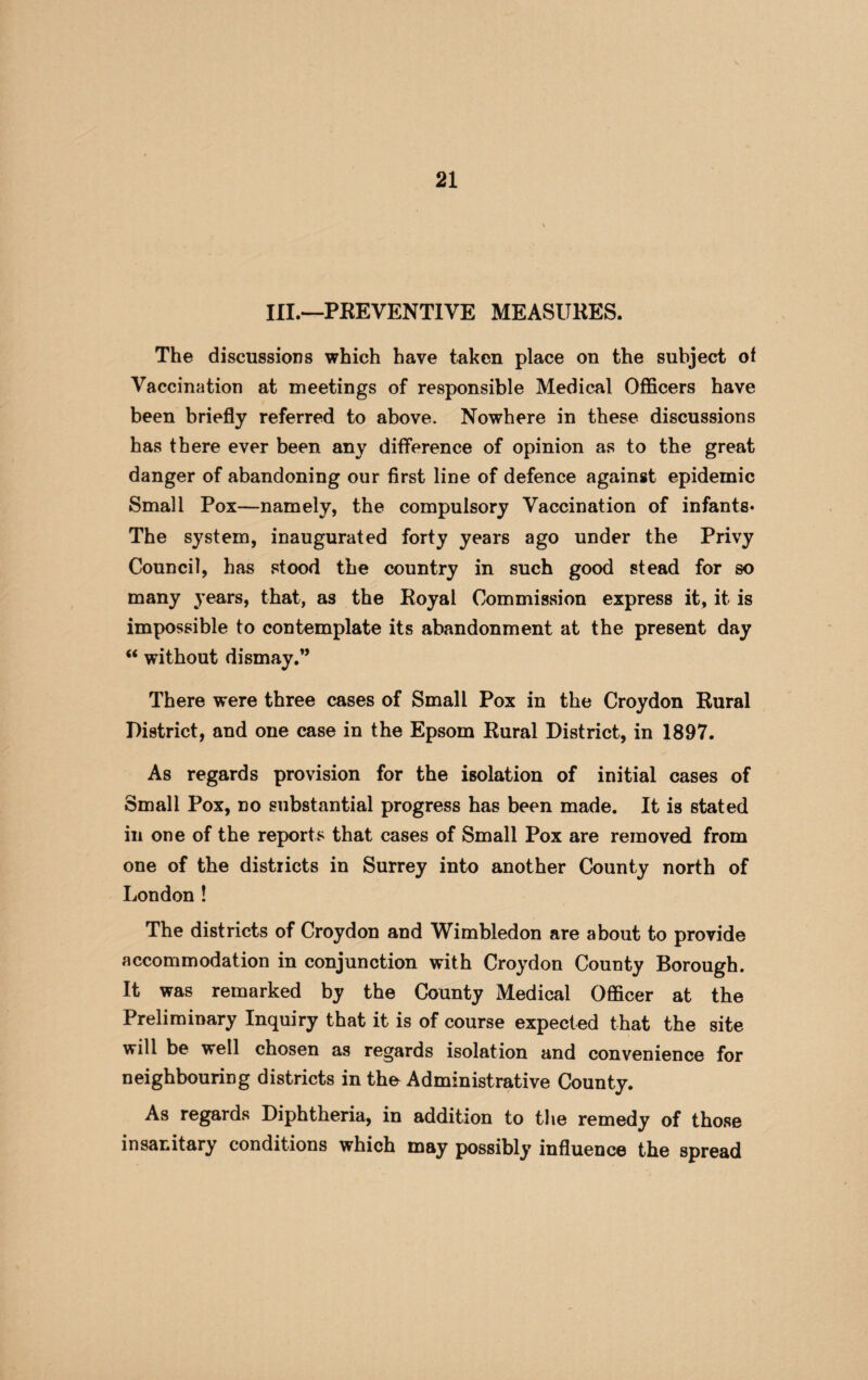 III.—PREVENTIVE MEASURES. The discussions which have taken place on the subject of Vaccination at meetings of responsible Medical Officers have been briefly referred to above. Nowhere in these discussions has there ever been any difference of opinion as to the great danger of abandoning our first line of defence against epidemic Small Pox—namely, the compulsory Vaccination of infants* The system, inaugurated forty years ago under the Privy Council, has stood the country in such good stead for so many years, that, as the Royal Commission express it, it is impossible to contemplate its abandonment at the present day “ without dismay.” There were three cases of Small Pox in the Croydon Rural District, and one case in the Epsom Rural District, in 1897. As regards provision for the isolation of initial cases of Small Pox, no substantial progress has been made. It is stated in one of the reports that cases of Small Pox are removed from one of the districts in Surrey into another County north of London ! The districts of Croydon and Wimbledon are about to provide accommodation in conjunction with Croydon County Borough. It was remarked by the County Medical Officer at the Preliminary Inquiry that it is of course expected that the site will be well chosen as regards isolation and convenience for neighbouring districts in the Administrative County. As regards Diphtheria, in addition to the remedy of those insanitary conditions which may possibly influence the spread