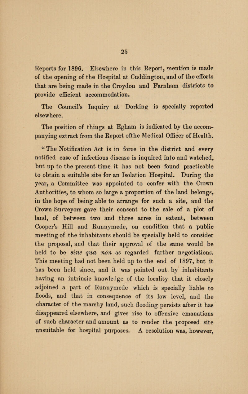 Reports for 1896. Elsewhere in this Report, mention is made of the opening of the Hospital at Cuddington, and of the efforts that are being made in the Croydon and Farnham districts to provide efficient accommodation. The Council’s Inquiry at Dorking is specially reported elsewhere. The position of things at Egham is indicated by the accom¬ panying extract from the Report ofthe Medical Officer of Health. “ The Notification Act is in force in the district and every notified case of infectious disease is inquired into and watched, but up to the present time it has not been found practicable to obtain a suitable site for an Isolation Hospital. During the year, a Committee was appointed to confer with the Crown Authorities, to whom so large a proportion of the land belongs, in the hope of being able to arrange for such a site, and the Crown Surveyors gave their consent to the sale of a plot of land, of between two and three acres in extent, between Cooper’s Hill and Runnymede, on condition that a public meeting of the inhabitants should be specially held to consider the proposal, and that their approval of the same would be held to be sine qua non as regarded further negotiations. This meeting had not been held up to the end of 1897, but it has been held since, and it was pointed out by inhabitants having an intrinsic knowledge of the locality that it closely adjoined a part of Runnymede which is specially liable to floods, and that in consequence of its low level, and the character of the marshy land, such flooding persists after it has disappeared elsewhere, and gives rise to offensive emanations of such character and amount as to render the proposed site unsuitable for hospital purposes. A resolution was, however,