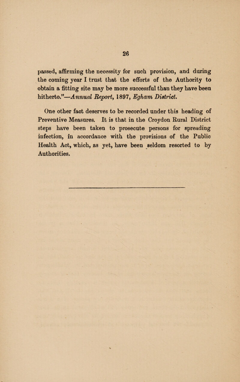 passed, affirming the necessity for such provision, and during the coming year I trust that the efforts of the Authority to obtain a fitting site may be more successful than they have been hitherto.”—Annual Report, 1897, Egham District. One other fact deserves to be recorded under this heading of Preventive Measures. It is that in the Croydon Rural District steps have been taken to prosecute persons for spreading infection, in accordance with the provisions of the Public Health Act, which, as yet, have been seldom resorted to by Authorities. %