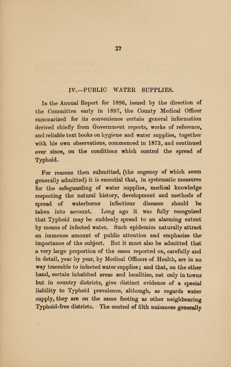 / IV.—PUBLIC WATER SUPPLIES. In the Annual Report for 1896, issued by the direction of the Committee early in 1897, the County Medical Officer summarized for its convenience certain general information derived chiefly from (xovernment reports, works of reference, and reliable text books on hygiene and water supplies, together with his own observations, commenced in 1873, and continued ever since, on the conditions which control the spread of Typhoid. For reasons then submitted, (the cogency of which seem generally admitted) it is essential that, in systematic measures for the safeguarding of water supplies, medical knowledge respecting the natural history, development and methods of spread of waterborne infectious diseases should be taken into account. Long ago it was fully recognized that Typhoid may be suddenly spread to an alarming extent by means of infected water. Such epidemics naturally attract an immense amount of public attention and emphasize the importance of the subject. But it must also be admitted that a very large proportion of the cases reported on, carefully and in detail, year by year, by Medical Officers of Health, are in no way traceable to infected water supplies; and that, on the other hand, certain inhabited areas and localities, not only in towns but in country districts, give distinct evidence of a special liability to Typhoid prevalence, although, as regards water supply, they are on the same footing as other neighbouring Typhoid-free districts. The control of filth nuisances generally