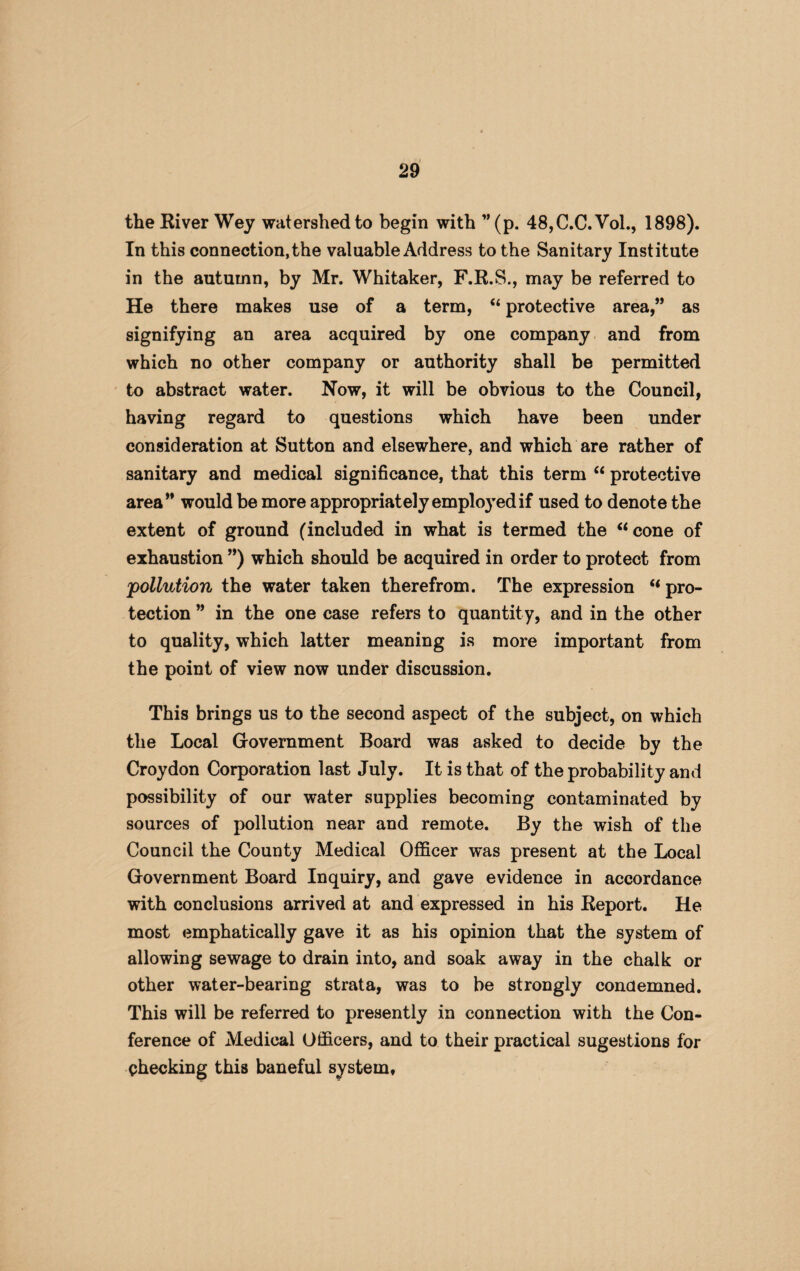 the River Wey watershed to begin with ”(p. 48,C.C.Vol., 1898). In this connection, the valuable Address to the Sanitary Institute in the autumn, by Mr. Whitaker, F.R.S., may be referred to He there makes use of a term, “ protective area,” as signifying an area acquired by one company and from which no other company or authority shall be permitted to abstract water. Now, it will be obvious to the Council, having regard to questions which have been under consideration at Sutton and elsewhere, and which are rather of sanitary and medical significance, that this term “ protective area” would be more appropriately employed if used to denote the extent of ground (included in what is termed the “cone of exhaustion ”) which should be acquired in order to protect from 'pollution the water taken therefrom. The expression “pro¬ tection ” in the one case refers to quantity, and in the other to quality, which latter meaning is more important from the point of view now under discussion. This brings us to the second aspect of the subject, on which the Local Government Board was asked to decide by the Croydon Corporation last July. It is that of the probability and possibility of our water supplies becoming contaminated by sources of pollution near and remote. By the wish of the Council the County Medical Officer was present at the Local Government Board Inquiry, and gave evidence in accordance with conclusions arrived at and expressed in his Report. He most emphatically gave it as his opinion that the system of allowing sewage to drain into, and soak away in the chalk or other water-bearing strata, was to be strongly condemned. This will be referred to presently in connection with the Con¬ ference of Medical Officers, and to their practical sugestions for checking this baneful system.