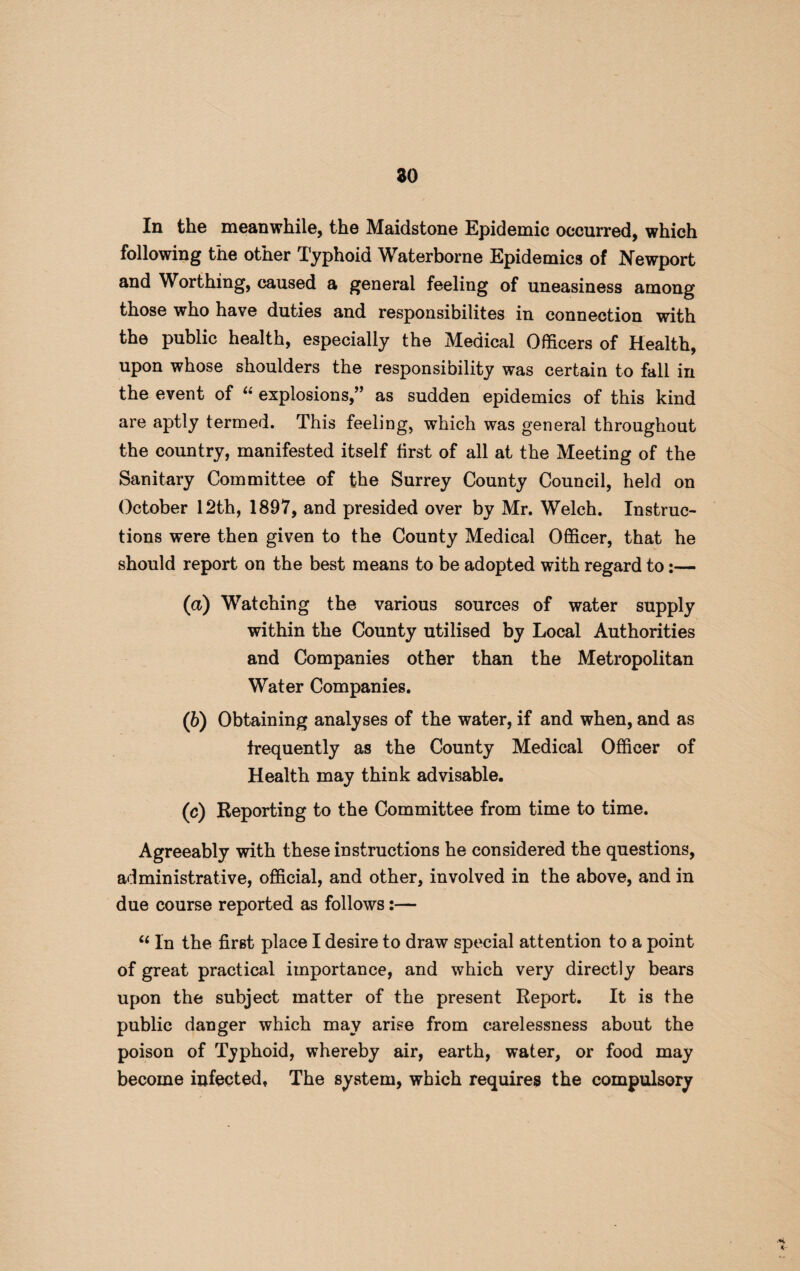 In the meanwhile, the Maidstone Epidemic occurred, which following the other Typhoid Waterborne Epidemics of Newport and Worthing, caused a general feeling of uneasiness among those who have duties and responsibilites in connection with the public health, especially the Medical Officers of Health, upon whose shoulders the responsibility was certain to fall in the event of “ explosions,” as sudden epidemics of this kind are aptly termed. This feeling, which was general throughout the country, manifested itself first of all at the Meeting of the Sanitary Committee of the Surrey County Council, held on October 12th, 1897, and presided over by Mr. Welch. Instruc¬ tions were then given to the County Medical Officer, that he should report on the best means to be adopted with regard to:— (a) Watching the various sources of water supply within the County utilised by Local Authorities and Companies other than the Metropolitan Water Companies. (b) Obtaining analyses of the water, if and when, and as frequently as the County Medical Officer of Health may think advisable. (c) Reporting to the Committee from time to time. Agreeably with these instructions he considered the questions, administrative, official, and other, involved in the above, and in due course reported as follows:— “ In the firBt place I desire to draw special attention to a point of great practical importance, and which very directly bears upon the subject matter of the present Report. It is the public danger which may arise from carelessness about the poison of Typhoid, whereby air, earth, water, or food may become infected, The system, which requires the compulsory *