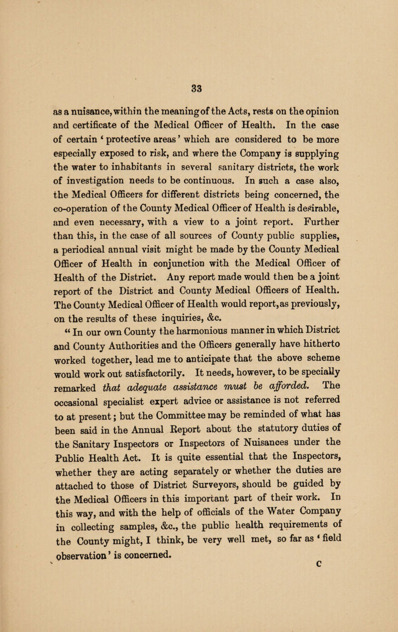 as a nuisance, within the meaning of the Acts, rests on the opinion and certificate of the Medical Officer of Health. In the case of certain * protective areas ’ which are considered to be more especially exposed to risk, and where the Company is supplying the water to inhabitants in several sanitary districts, the work of investigation needs to be continuous. In such a case also, the Medical Officers for different districts being concerned, the co-operation of the County Medical Officer of Health is desirable, and even necessary, with a view to a joint report. Further than this, in the case of all sources of County public supplies, a periodical annual visit might be made by the County Medical Officer of Health in conjunction with the Medical Officer of Health of the District. Any report made would then be a joint report of the District and County Medical Officers of Health. The County Medical Officer of Health would report, as previously, on the results of these inquiries, &c. «In our own County the harmonious manner in which District and County Authorities and the Officers generally have hitherto worked together, lead me to anticipate that the above scheme would work out satisfactorily. It needs, however, to be specially remarked that adequate assistance must he afforded. The occasional specialist expert advice or assistance is not referred to at present; but the Committee may be reminded of what has been said in the Annual Report about the statutory duties of the Sanitary Inspectors or Inspectors of Nuisances under the Public Health Act. It is quite essential that the Inspectors, whether they are acting separately or whether the duties are attached to those of District Surveyors, should be guided by the Medical Officers in this important part of their work. In this way, and with the help of officials of the Water Company in collecting samples, &c., the public health requirements of the County might, I think, be very well met, so far as * field observation ’ is concerned. c