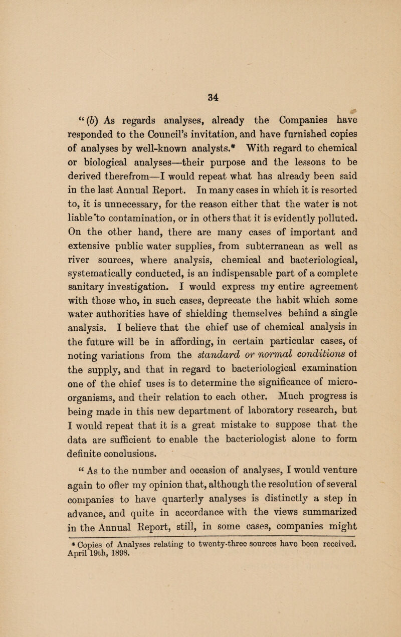 u (6) As regards analyses, already the Companies have responded to the Council’s invitation, and have furnished copies of analyses by well-known analysts.* With regard to chemical or biological analyses—their purpose and the lessons to be derived therefrom—I would repeat what has already been said in the last Annual Report. In many cases in which it is resorted to, it is unnecessary, for the reason either that the water is not liable‘to contamination, or in others that it is evidently polluted. On the other hand, there are many cases of important and extensive public water supplies, from subterranean as well as river sources, where analysis, chemical and bacteriological, systematically conducted, is an indispensable part of a complete sanitary investigation. I would express my entire agreement with those who, in such cases, deprecate the habit which some water authorities have of shielding themselves behind a single analysis. I believe that the chief use of chemical analysis in the future will be in affording, in certain particular cases, of noting variations from the standard or normal conditions of the supply, and that in regard to bacteriological examination one of the chief uses is to determine the significance of micro¬ organisms, and their relation to each other. Much progress is being made in this new department of laboratory research, but I would repeat that it is a great mistake to suppose that the data are sufficient to enable the bacteriologist alone to form definite conclusions. “ As to the number and occasion of analyses, I would venture again to offer my opinion that, although the resolution of several companies to have quarterly analyses is distinctly a step in advance, and quite in accordance with the views summarized in the Annual Report, still, in some cases, companies might * Copies of Analyses relating to twenty-three sources have been received. April 19th, 1898.