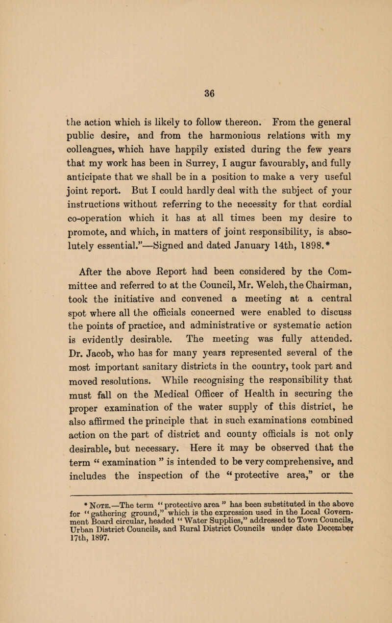 the action which is likely to follow thereon. From the general public desire, and from the harmonious relations with my colleagues, which have happily existed during the few years that my work has been in Surrey, I augur favourably, and fully anticipate that we shall be in a position to make a very useful joint report. But I could hardly deal with the subject of your instructions without referring to the necessity for that cordial co-operation which it has at all times been my desire to promote, and which, in matters of joint responsibility, is abso¬ lutely essential.5’—Signed and dated January 14th, 1898.* After the above Deport had been considered by the Com¬ mittee and referred to at the Council, Mr. Welch, the Chairman, took the initiative and convened a meeting at a central spot where all the officials concerned were enabled to discuss the points of practice, and administrative or systematic action is evidently desirable. The meeting was fully attended. Dr. Jacob, who has for many years represented several of the most important sanitary districts in the country, took part and moved resolutions. While recognising the responsibility that must fall on the Medical Officer of Health in securing the proper examination of the water supply of this district, he also affirmed the principle that in such examinations combined action on the part of district and county officials is not only desirable, but necessary. Here it may be observed that the term “ examination 55 is intended to be very comprehensive, and includes the inspection of the “ protective area,55 or the * Note.—The term “ protective area ” has been substituted in the above for “gathering ground,” which is the expression used in the Local Govern¬ ment Board circular, headed “ Water Supplies,” addressed to Town Councils, Urban District Councils, and Rural District Councils under date December 17th, 1897.