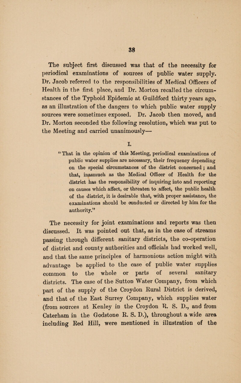 The subject first discussed was that of the necessity for periodical examinations of sources of public water supply. Dr. Jacob referred to the responsibilities of Medical Officers of Health in the first place, and Dr. Morton recalled the circum¬ stances of the Typhoid Epidemic at Guildford thirty years ago, as an illustration of the dangers to which public water supply sources were sometimes exposed. Dr. Jacob then moved, and Dr. Morton seconded the following resolution, which was put to the Meeting and carried unanimously— I. “ That in the opinion of this Meeting, periodical examinations of public water supplies are necessary, their frequency depending on the special circumstances of the district concerned ; and that, inasmuch as the Medical Officer of Health for the district has the responsibility of inquiring into and reporting on causes which affect, or threaten to affect, the public health of the district, it is desirable that, with proper assistance, the examinations should be conducted or directed by him for the authority.” The necessity for joint examinations and reports was then discussed. It was pointed out that, as in the case of streams passing through different sanitary districts, the co-operation of district and county authorities and officials had worked well, and that the same principles of harmonious action might with advantage be applied to the case of public water supplies common to the whole or parts of several sanitary districts. The case of the Sutton Water Company, from which part of the supply of the Croydon Rural District is derived, and that of the East Surrey Company, which supplies water (from sources at Kenley in the Croydon R. S. D., and from Caterham in the Godstone R. S. D.), throughout a wide area including Red Hill, were mentioned in illustration of the