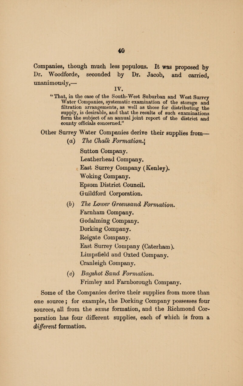 Companies, though much less populous. It was proposed by Dr. Woodforde, seconded by Dr. Jacob, and carried, unanimously,— IV. “ That, in the case of the South-West Suburban and West Surrey Water Companies, systematic examination of the storage and filtration arrangements, as well as those for distributing the supply, is desirable, and that the results of such examinations form the subject of an annual joint report of the district and county officials concerned.” Other Surrey Water Companies derive their supplies from— (а) The Chalk Formation Sutton Company. Leatherhead Company. East Surrey Company (Kenley). Woking Company. Epsom District Council. Guildford Corporation. (б) The Lower Greensand Formation. Farnham Company. Godaiming Company. Dorking Company. Eeigate Company. East Surrey Company (Caterham). Limpsfield and Oxted Company. Cranleigh Company. (c) Bag shot Sand Formation. Frimley and Farnborough Company. Some of the Companies derive their supplies from more than one source ; for example, the Dorking Company possesses four sources, all from the same formation, and the Kichmond Cor¬ poration has four different supplies, each of which is from a different formation.