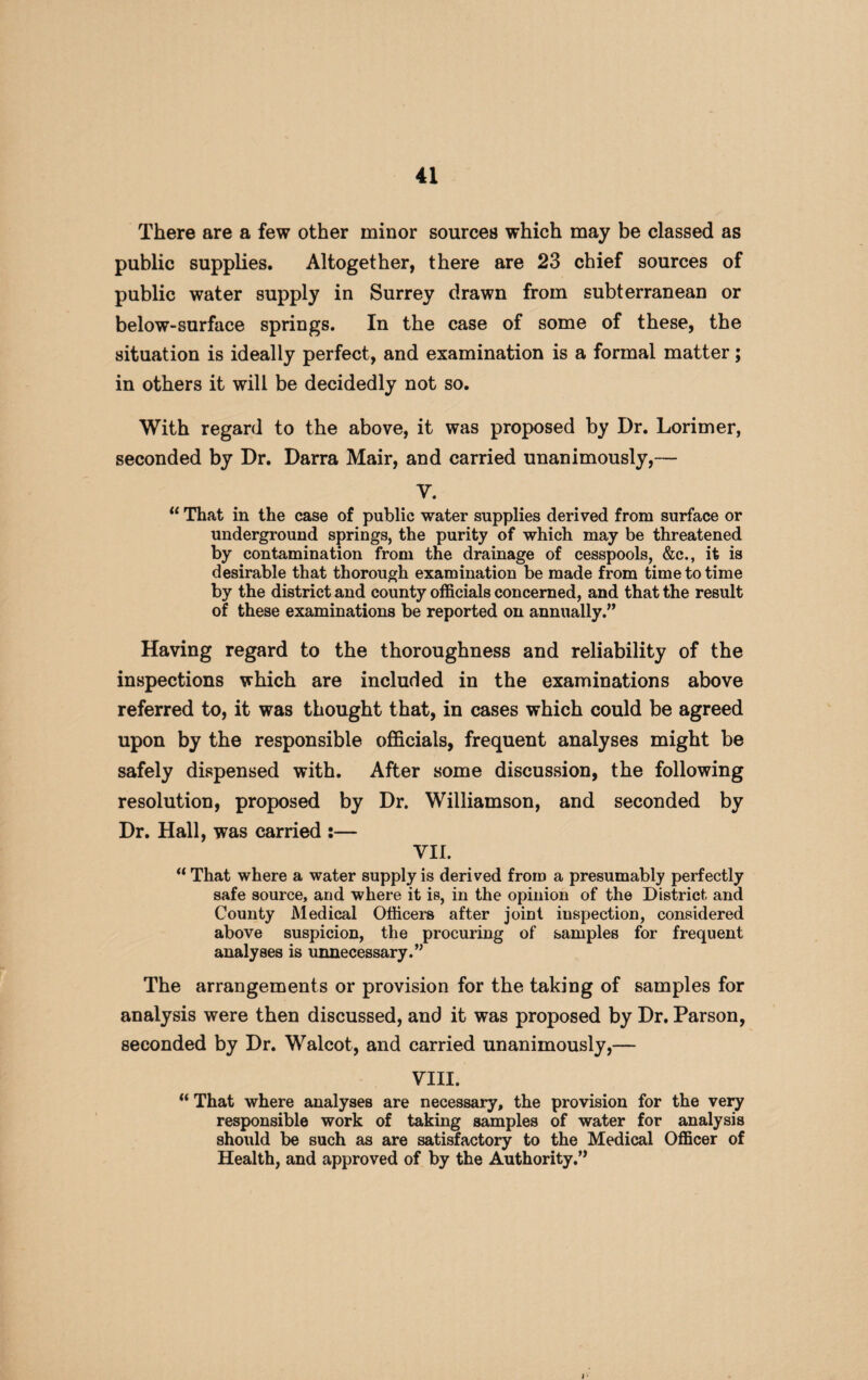 There are a few other minor sources which may be classed as public supplies. Altogether, there are 23 chief sources of public water supply in Surrey drawn from subterranean or below-surface springs. In the case of some of these, the situation is ideally perfect, and examination is a formal matter; in others it will be decidedly not so. With regard to the above, it was proposed by Dr. Lorimer, seconded by Dr. Darra Mair, and carried unanimously,— V. “ That in the case of public water supplies derived from surface or underground springs, the purity of which may be threatened by contamination from the drainage of cesspools, &c., it is desirable that thorough examination be made from time to time by the district and county officials concerned, and that the result of these examinations be reported on annually.” Having regard to the thoroughness and reliability of the inspections which are included in the examinations above referred to, it was thought that, in cases which could be agreed upon by the responsible officials, frequent analyses might be safely dispensed with. After some discussion, the following resolution, proposed by Dr. Williamson, and seconded by Dr. Hall, was carried :— VII. “ That where a water supply is derived from a presumably perfectly safe source, and where it is, in the opinion of the District and County Medical Officers after joint inspection, considered above suspicion, the procuring of samples for frequent analyses is unnecessary.” The arrangements or provision for the taking of samples for analysis were then discussed, and it was proposed by Dr. Parson, seconded by Dr. Walcot, and carried unanimously,— VIII. “ That where analyses are necessary, the provision for the very responsible work of taking samples of water for analysis should be such as are satisfactory to the Medical Officer of Health, and approved of by the Authority.”