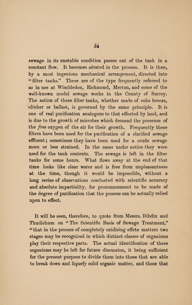 sewage in its unstable condition passes out of the tank in a constant flow. It becomes aerated in the process. It is then, by a most ingenious mechanical arrangement, directed into “ filter tanks.” These are of the type frequently referred to as in use at Wimbledon, Kichmond, Merton, and some of the well-known model sewage works in the County of Surrey. The action of these filter tanks, whether made of coke breeze, clinker or ballast, is governed by the same principle. It is one of real purification analogous to that effected by land, and is due to the growth of microbes which demand the presence of the free oxygen of the air for their growth. Frequently these filters have been used for the purification of a clarified sewage effluent; sometimes they have been used for a crude sewage more or less strained. In the cases under notice they were used for the tank contents. The sewage is left in the filter tanks for some hours. What flows away at the end of that time looks like clear water and is free from unpleasantness at the time, though it would be impossible, without a long series of observations conducted with scientific accuracy and absolute impartiality, for pronouncement to be made of the degree of purification that the process can be actually relied upon to effect. It will be seen, therefore, to quote from Messrs. Dibdin and Thudichum on “ The Scientific Basis of Sewage Treatment,” “ that in the process of completely oxidising effete matters two stages may be recognised in which distinct classes of organisms play their respective parts. The actual identification of these organisms may be left for future discussion, it being sufficient for the present purpose to divide them into those that are able to break down and liquefy solid organic matter, and those that