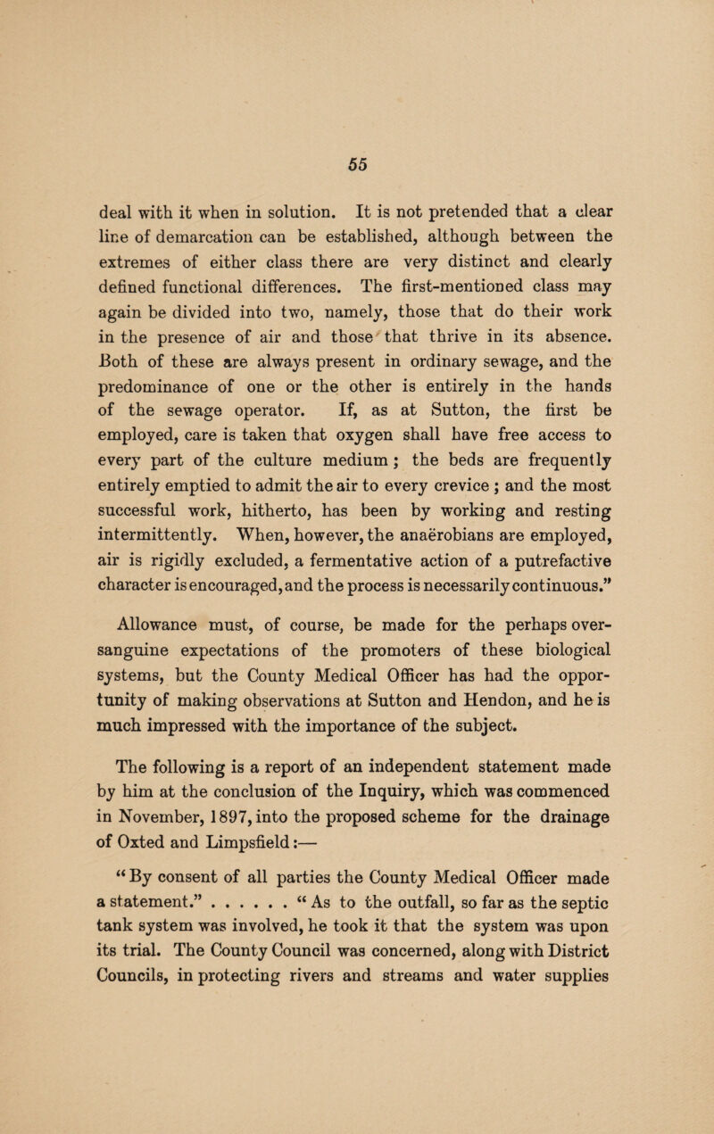 deal with it when in solution. It is not pretended that a clear line of demarcation can be established, although between the extremes of either class there are very distinct and clearly defined functional differences. The first-mentioned class may again be divided into two, namely, those that do their work in the presence of air and those that thrive in its absence. Both of these are always present in ordinary sewage, and the predominance of one or the other is entirely in the hands of the sewage operator. If, as at Sutton, the first be employed, care is taken that oxygen shall have free access to every part of the culture medium ; the beds are frequently entirely emptied to admit the air to every crevice ; and the most successful work, hitherto, has been by working and resting intermittently. When, however, the anaerobians are employed, air is rigidly excluded, a fermentative action of a putrefactive character is encouraged, and the process is necessarily continuous.” Allowance must, of course, be made for the perhaps over¬ sanguine expectations of the promoters of these biological systems, but the County Medical Officer has had the oppor¬ tunity of making observations at Sutton and Hendon, and he is much impressed with the importance of the subject. The following is a report of an independent statement made by him at the conclusion of the Inquiry, which was commenced in November, 1897, into the proposed scheme for the drainage of Oxted and Limpsfield “ By consent of all parties the County Medical Officer made a statement.”.“ As to the outfall, so far as the septic tank system was involved, he took it that the system was upon its trial. The County Council was concerned, along with District Councils, in protecting rivers and streams and water supplies