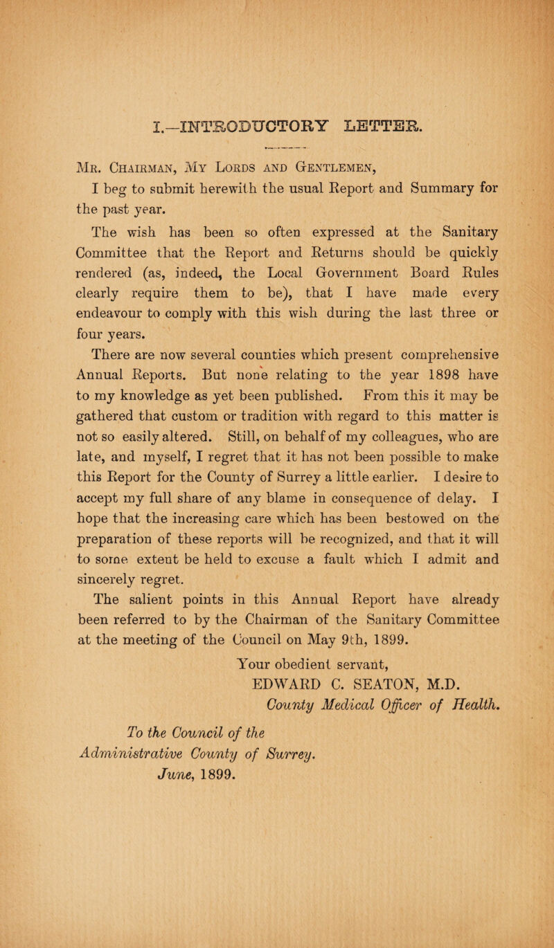 Mr. Chairman, My Lords and Gentlemen, I beg to submit herewith the usual Report and Summary for the past year. The wish has been so often expressed at the Sanitary Committee that the Report and Returns should be quickly rendered (as, indeed, the Local Government Board Rules clearly require them to be), that I have made every endeavour to comply with this wish during the last three or four years. There are now several counties which present comprehensive Annual Reports. But none relating to the year 1898 have to my knowledge as yet been published. From this it may be gathered that custom or tradition with regard to this matter is not so easily altered. Still, on behalf of my colleagues, who are late, and myself, I regret that it has not been possible to make this Report for the County of Surrey a little earlier. I de&ire to accept my full share of any blame in consequence of delay. I hope that the increasing care which has been bestowed on the preparation of these reports will be recognized, and that it will to some extent be held to excuse a fault which I admit and sincerely regret. The salient points in this Annual Report have already been referred to by the Chairman of the Sanitary Committee at the meeting of the Council on May 9th, 1899. Your obedient servant, EDWARD C. SEATON, M.D. County Medical Officer of Health. To the Council of the Administrative County of Surrey. June, 1899.