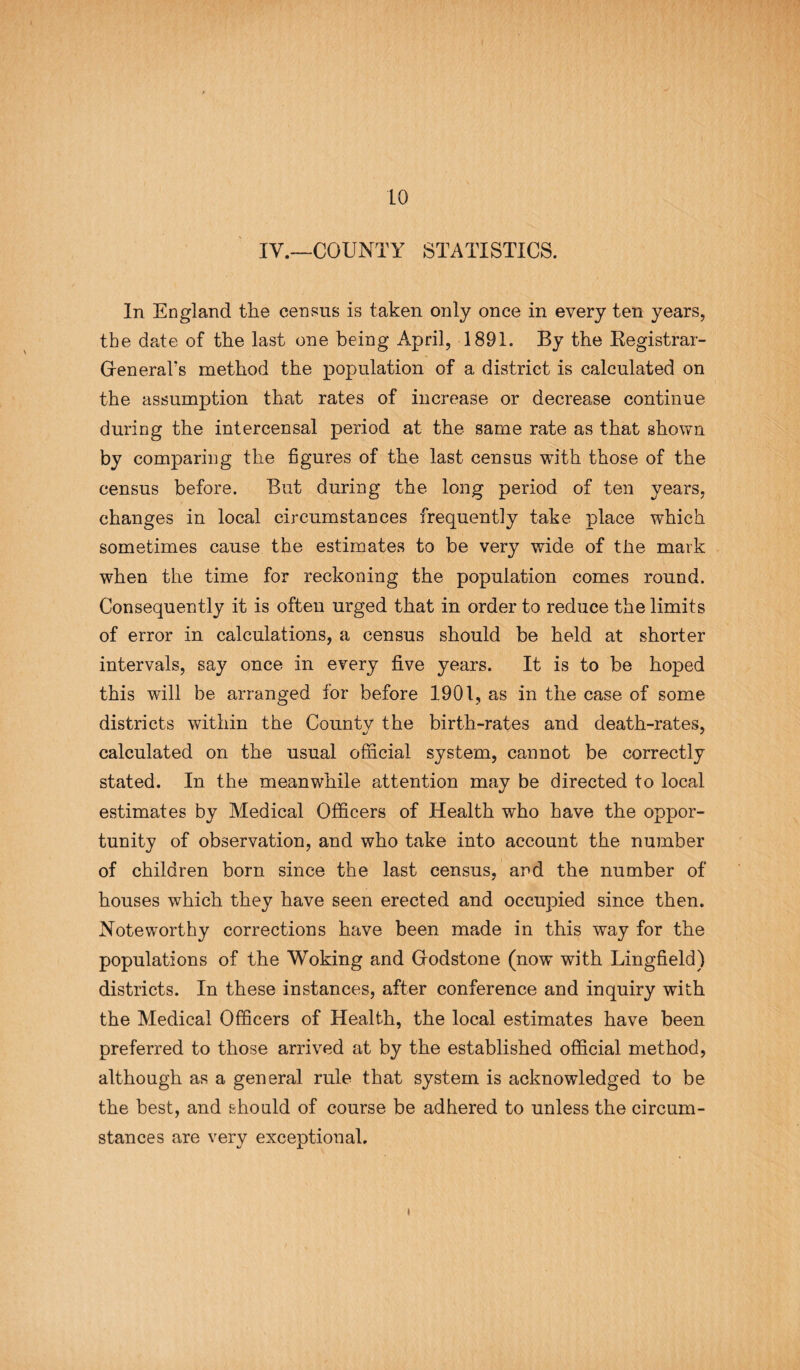 IV.—COUNTY STATISTICS. In England the census is taken only once in every ten years, the date of the last one being April, 1891. By the Registrar- General's method the population of a district is calculated on the assumption that rates of increase or decrease continue during the intercensal period at the same rate as that shown by comparing the figures of the last census with those of the census before. But during the long period of ten years, changes in local circumstances frequently take place which sometimes cause the estimates to be very wide of the mark when the time for reckoning the population comes round. Consequently it is ofteu urged that in order to reduce the limits of error in calculations, a census should be held at shorter intervals, say once in every five years. It is to be hoped this will be arranged for before 1901, as in the case of some districts within the Countv the birth-rates and death-rates, calculated on the usual official system, cannot be correctly stated. In the meanwhile attention may be directed to local estimates by Medical Officers of Health who have the oppor¬ tunity of observation, and who take into account the number of children born since the last census, and the number of houses which they have seen erected and occupied since then. Noteworthy corrections have been made in this way for the populations of the Woking and Grodstone (now with Lingfield) districts. In these instances, after conference and inquiry with the Medical Officers of Health, the local estimates have been preferred to those arrived at by the established official method, although as a general rule that system is acknowledged to be the best, and should of course be adhered to unless the circum¬ stances are very exceptional. *