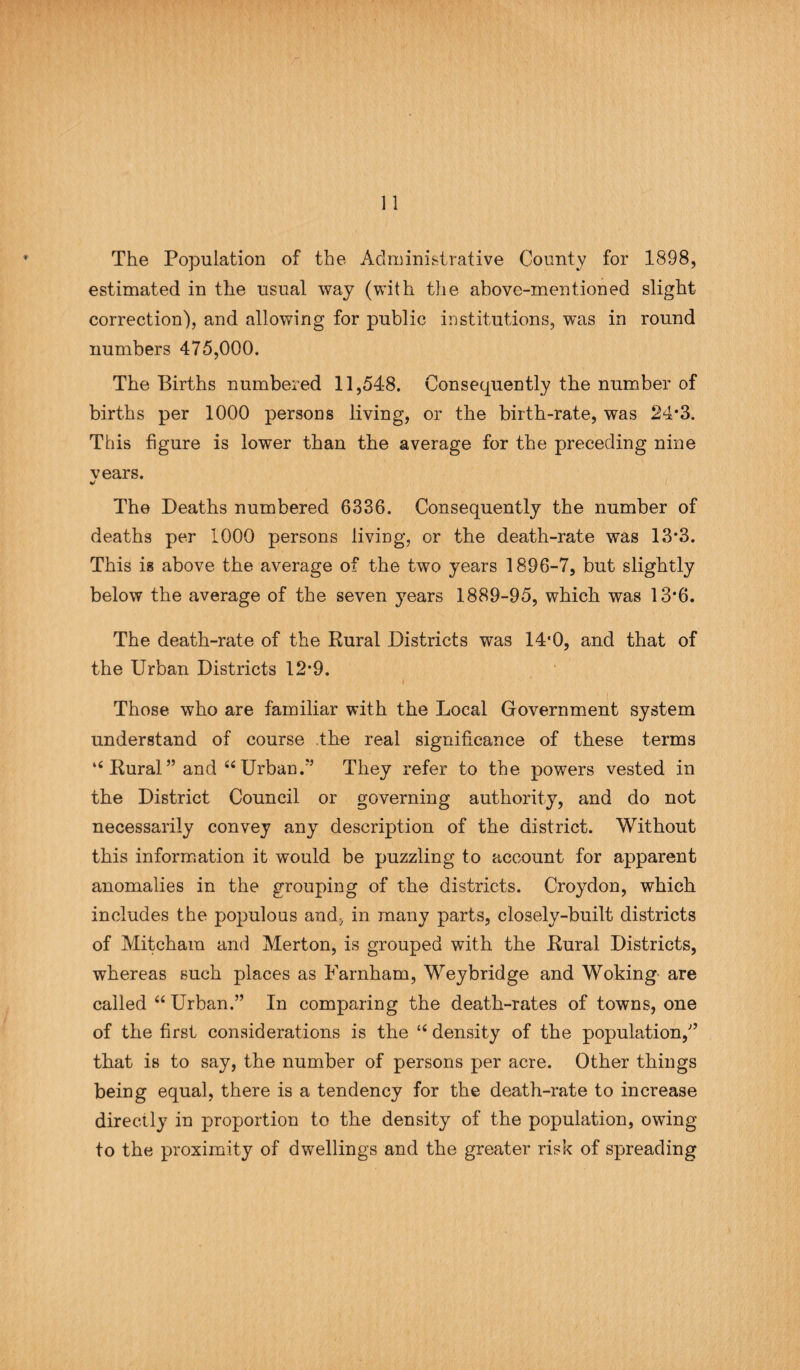 The Population of the Administrative County for 1898, estimated in the usual way (with the above-mentioned slight correction), and allowing for public institutions, was in round numbers 475,000. The Births numbered 11,548. Consequently the number of births per 1000 persons living, or the birth-rate, was 24*3. This figure is lower than the average for the preceding nine vears. The Deaths numbered 6336. Consequently the number of deaths per 1000 persons living, or the death-rate was 13*3. This is above the average of the two years 1896-7, but slightly below the average of the seven years 1889-95, which was 13*6. The death-rate of the Rural Districts was 14*0, and that of the Urban Districts 12-9. f Those who are familiar with the Local Government system understand of course the real significance of these terms “ Rural ” and “ Urban.” They refer to the powers vested in the District Council or governing authority, and do not necessarily convey any description of the district. Without this information it would be puzzling to account for apparent anomalies in the grouping of the districts. Croydon, which includes the populous and, in many parts, closely-built districts of Mitcham and Merton, is grouped with the Rural Districts, whereas such places as Farnham, Weybridge and Woking' are called “ Urban.” In comparing the death-rates of towns, one of the first considerations is the 16 density of the population,” that is to say, the number of persons per acre. Other things being equal, there is a tendency for the death-rate to increase directly in proportion to the density of the population, owing to the proximity of dwellings and the greater risk of spreading