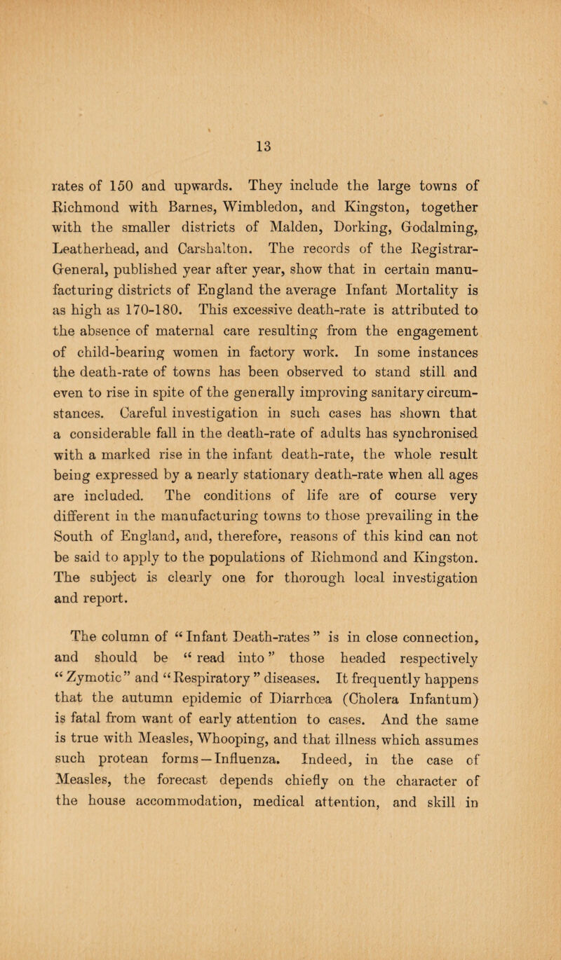 rates of 150 and upwards. They include the large towns of Richmond with Barnes, Wimbledon, and Kingston, together with the smaller districts of Malden, Dorking, Gfodalming, Leatherhead, and Carshalton. The records of the Registrar- Greneral, published year after year, show that in certain manu¬ facturing districts of England the average Infant Mortality is as high as 170-180. This excessive death-rate is attributed to the absence of maternal care resulting from the engagement of child-bearing women in factory work. In some instances the death-rate of towns has been observed to stand still and even to rise in spite of the generally improving sanitary circum¬ stances. Careful investigation in such cases has shown that a considerable fall in the death-rate of adults has synchronised with a marked rise in the infant death-rate, the whole result being expressed by a nearly stationary death-rate when all ages are included. The conditions of life are of course very different in the manufacturing towns to those prevailing in the South of England, and, therefore, reasons of this kind can not be said to apply to the populations of Richmond and Kingston. The subject is clearly one for thorough local investigation and report. The column of “Infant Death-rates” is in close connection, and should be “ read into ” those headed respectively “ Zymotic ” and “ Respiratory ” diseases. It frequently happens that the autumn epidemic of Diarrhoea (Cholera Infantum) is fatal from want of early attention to cases. And the same is true with Measles, Whooping, and that illness which assumes such protean forms —Influenza. Indeed, in the case of Measles, the forecast depends chiefly on the character of the house accommodation, medical attention, and skill in